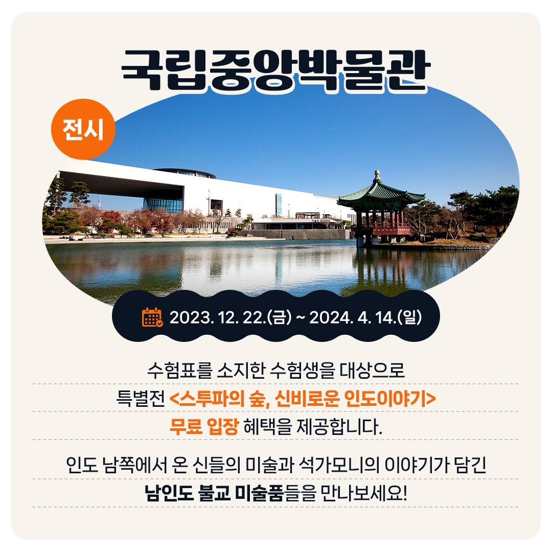 <전시> 국립중앙박물관 - 2023. 12. 22.(금) ~ 2024. 4. 14.(일) 수험표를 소지한 수험생을 대상으로 특별전 <스투파의 숲, 신비로운 인도이야기> 무료 입장 혜택을 제공합니다. 인도 남쪽에서 온 신들의 미술과 석가모니의 이야기가 담긴 남인도 불교 미술품들을 만나보세요!