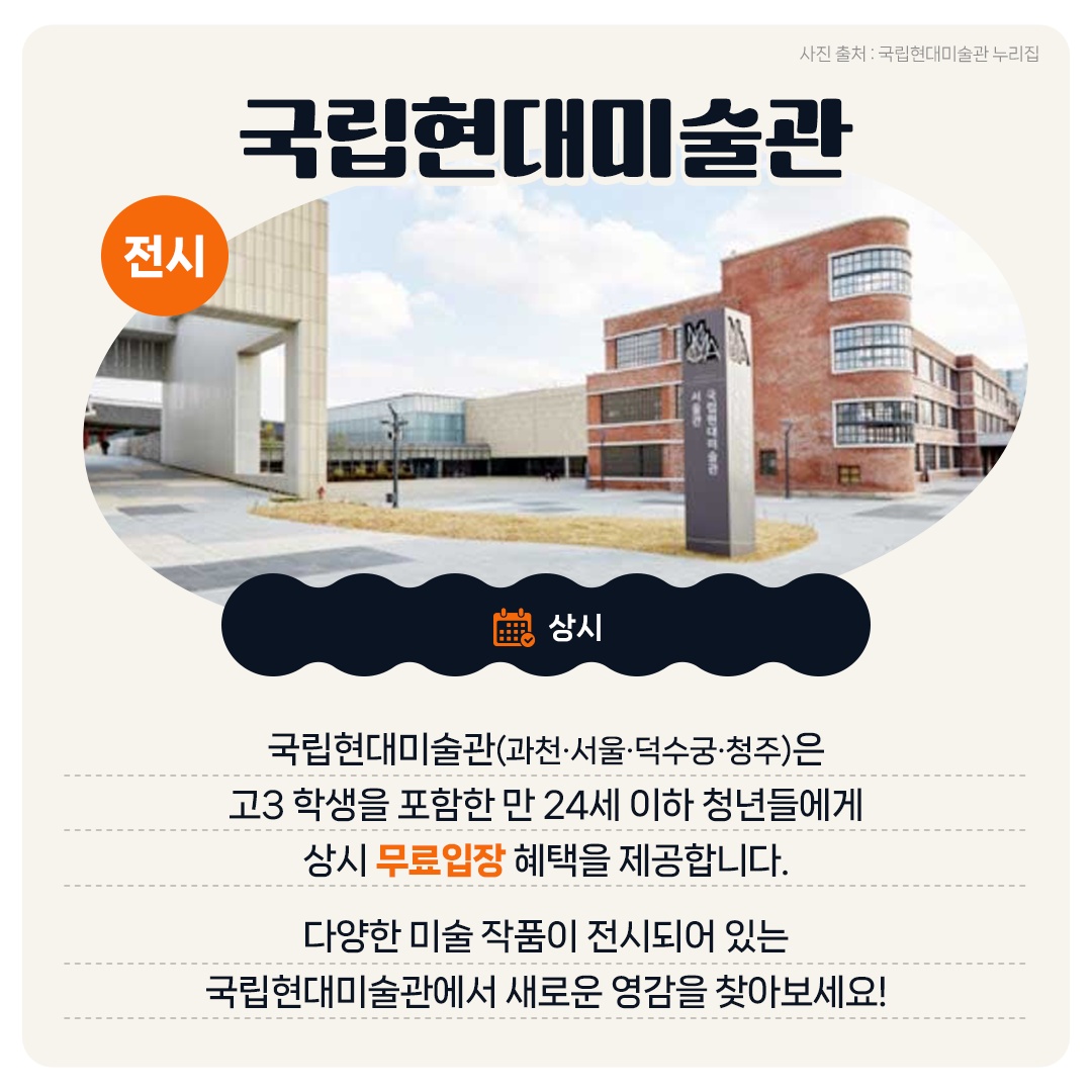 <전시> 국립현대미술관 - 상시 국립현대미술관(과천·서울·덕수궁·청주)은 고3 학생을 포함한 만 24세 이하 청년들에게 상시 무료입장 혜택을 제공합니다. 다양한 미술 작품이 전시되어 있는 국립현대미술관에서 새로운 영감을 찾아보세요!
