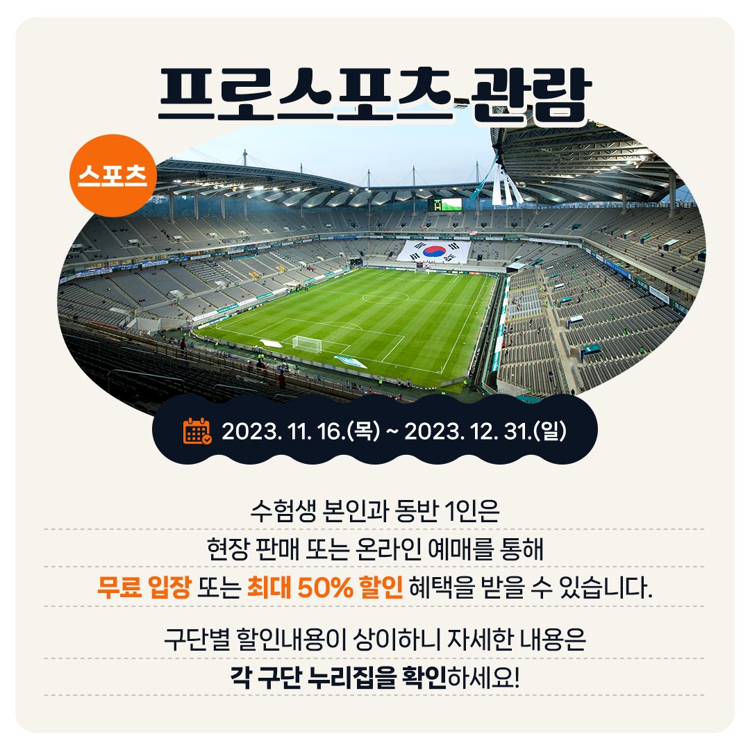 <스포츠> 프로스포츠 관람 - 2023. 11. 16.(목) ~ 2023. 12. 31.(일) 수험생 본인과 동반 1인은 현장 판매 또는 온라인 예매를 통해 무료 입장 또는 최대 50% 할인 혜택을 받을 수 있습니다. 구단별 할인내용이 상이하니 자세한 내용은 각 구단 누리집을 확인하세요!