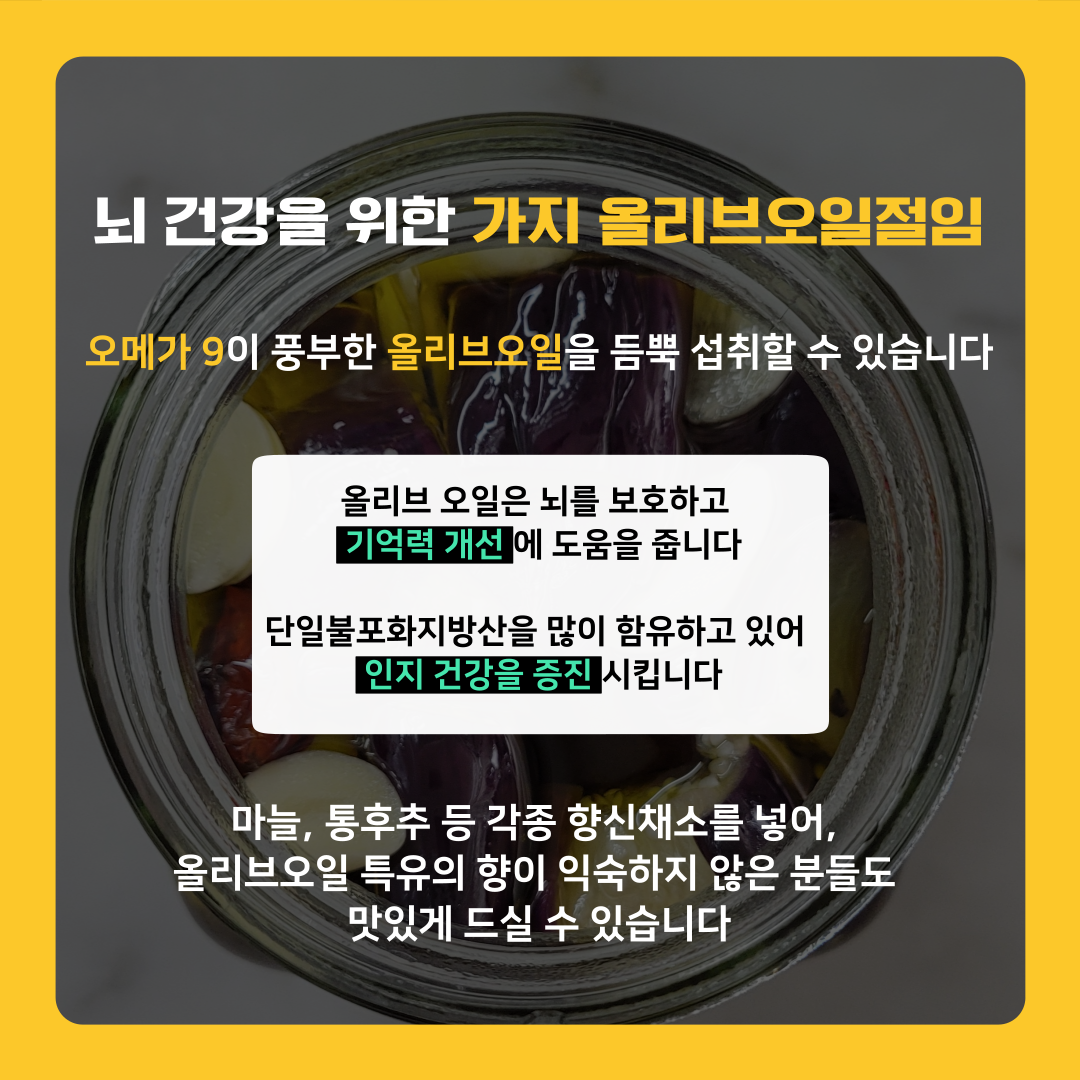 뇌 건강을 위한 가지 올리브오일절임은 오메가9이 풍부한 올리브오일을 듬뿍 섭취할 수 있습니다. 올리브오일은 뇌를 보호하고 기억력 개선에 도움을 주며, 단일불포화지방산을 많이 함유하고 있어 인지건강을 증진시킵니다. 또한 마늘, 통후추 등 각종 향신채소를 넣어 올리브오일 특유의 향이 익숙하지 않은 분들도 맛있게 드실 수 있습니다.