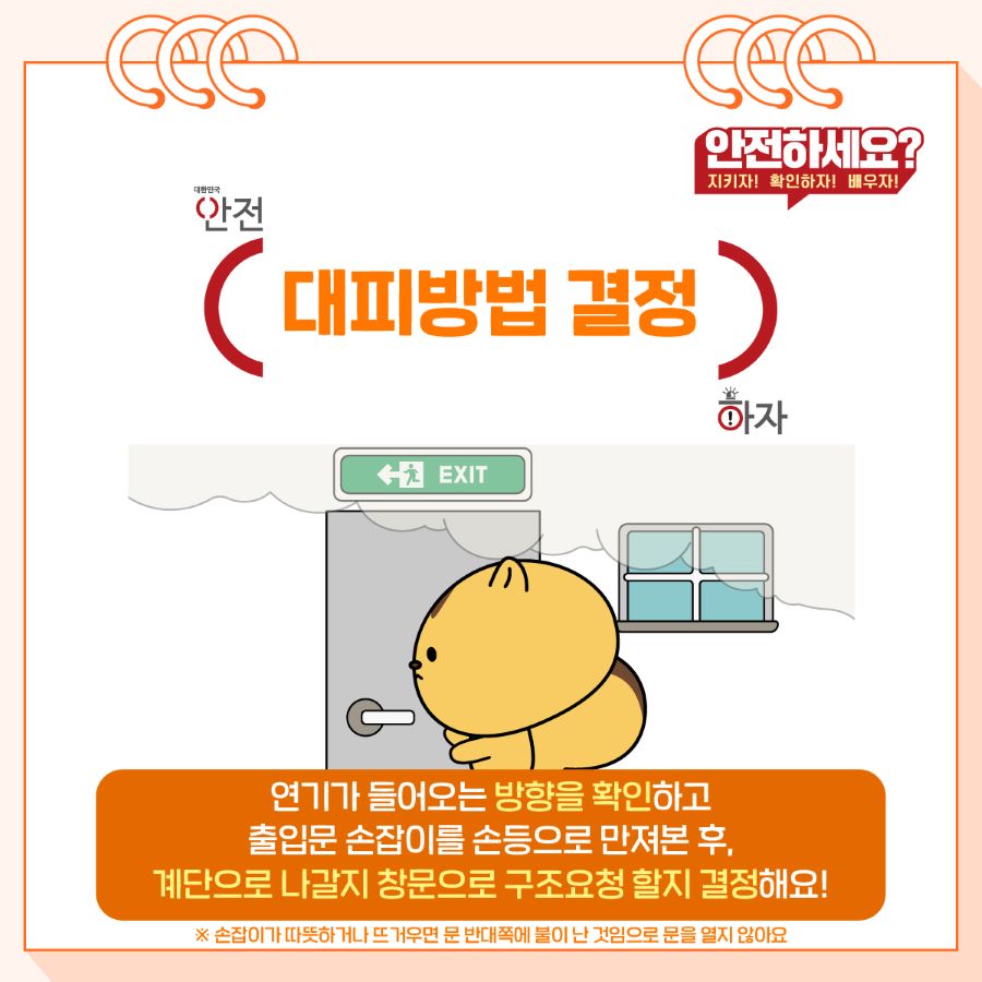 연기가 들어오는 방향을 확인하고 출입문 손잡이를 손등으로 만져본 후, 계단으로 나갈지 창문으로 구조요청 할지 결정해요! 만약, 손잡이가 따뜻하거나 뜨거우면 문 반대쪽에 불이 난 것이므로 문을 열지 않아요.