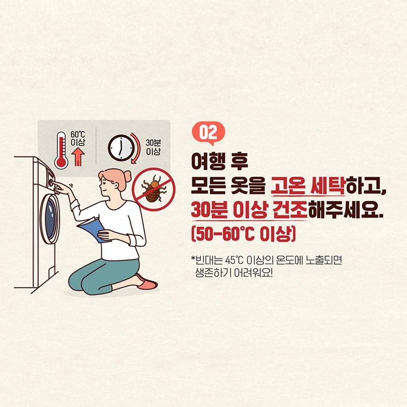 2. 여행 후 모든 옷을 고온 세탁하고, 30분 이상 건조해주세요(50-60℃ 도 이상) * 빈대는 45℃ 이상의 온도에 노출되면 생존하기 어려워요!