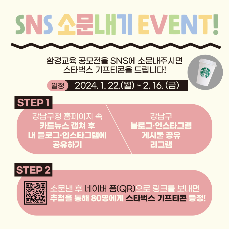 1월 22일부터 2월 16일까지 환경교육 공모전을 SNS에 소문내면 선물을 드립니다! 강남구청 홈페이지 속 카드뉴스를 캡처해 내 인스타그램·블로그에 올리거나 강남구 블로그·인스타그램 게시물을 공유·리그램한 뒤 네이버 폼으로 링크를 보내면 추첨을 통해 80명에게 스타벅스 기프티콘을 드립니다.