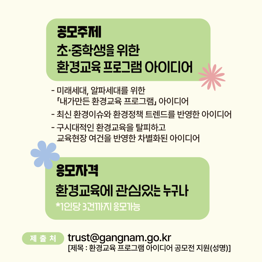 공모전 주제는 초·중학생을 위한 환경교육 프로그램 아이디어입니다. 미래세대·알파세대를 위한 『내가 만든 환경교육 프로그램』이나 최신 환경이슈와 환경정책 트렌드를 반영한 아이디어, 구시대적인 환경교육을 탈피하고 교육현장 여건을 반영한 차별화된 아이디어가 있다면 참여해 주세요. 1인당 3건까지 응모할 수 있습니다. 접수는 trust@gangnam.go.kr 메일로 해주세요. 제목은 ‘환경교육 프로그램 아이디어 공모전 지원(이름)’으로 통일합니다.