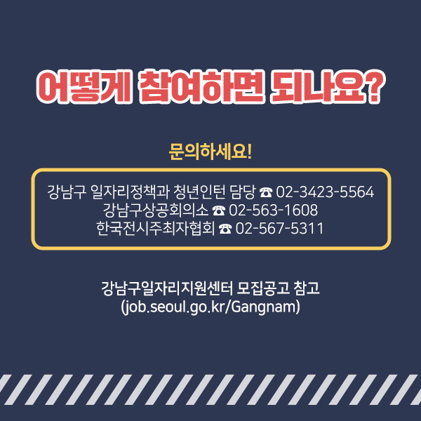 강남구일자리지원센터 모집공고 또는 강남구청 홈페이지 고시공고에서 자세한 내용을 확인할 수 있습니다. 전화문의는 강남구청 일자리정책과 청년인턴 담당 ☎02-3423-5564, 강남구 상공회의소 ☎02-563-1608, 한국전시주최자협회 ☎02-567-5311로 하면 됩니다.