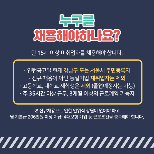 만 15세 이상 미취업자 중 아래의 조건을 충족하는 이를 채용해야 합니다. 인턴공고일인 2월 1일 기준으로 강남구 또는 서울시 주민등록자여야 합니다. 신규 채용이 아닌 동일기업 재취업자는 제외합니다. 고등학교, 대학교 재학생은 제외합니다. 단 졸업예정자는 가능합니다. 주 35시간 이상 근무, 3개월 이상의 근로계약 가능자여야 합니다. 대신 신규채용으로 인한 인위적 감원이 없어야 하고 월 기본급 206만원 이상 지급, 4대보험 가입 등 근로조건을 충족해야 합니다.