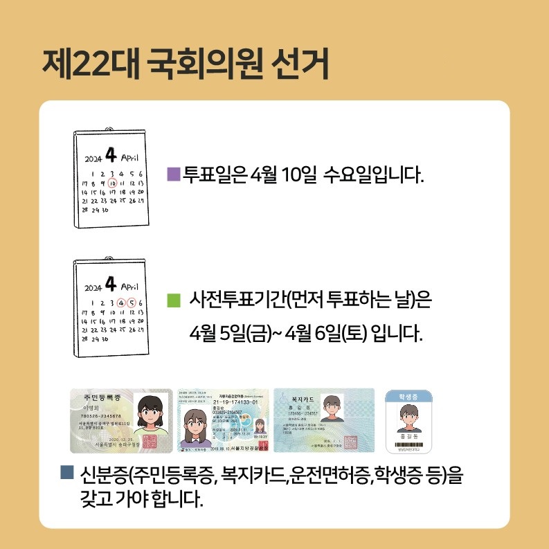 제22대 국회의원선거   ☑️투표일은 4월 10일 수요일입니다.  ☑️사전투표기간(먼저 투표하는 날)은 4월 5일(금)~4월 6일(토)입니다.  ☑️신분증(주민등록증, 복지카드, 운전면허증, 학생증 등)을 갖고 가야 합니다.