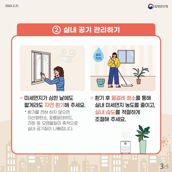 실내 공기 관리에도 신경씁니다. 미세먼지가 심한 날에도 짧게라도 자연 환기해 주세요. 환기를 전혀 하지 않으면 이산화탄소, 포름알데히드, 라돈 등 오염물질의 축적으로 실내 공기질이 나빠집니다. 환기 후 물걸레 청소를 통해 실내 미세먼지 농도를 줄이고, 실내 습도를 적절하게 조절해 주세요.