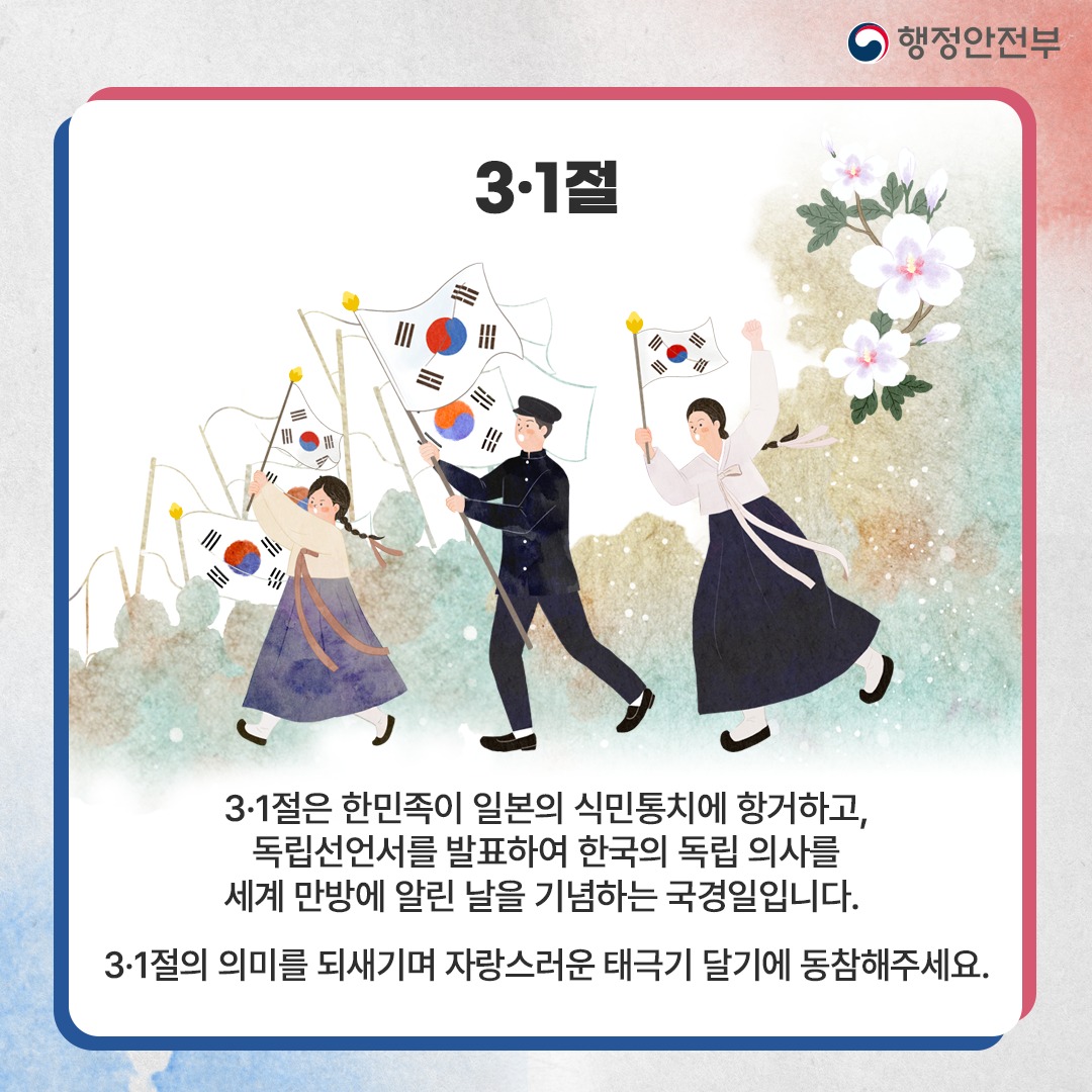 3·1절은 한민족이 일본의 식민통치에 항거하고, 독립선언서를 발표하여 한국의 독립의사를 세계 만방에 알린 날을 기념하는 국경일입니다. 3·1절의 의미를 되새기며 자랑스러운 태극기 달기에 동참해주세요.