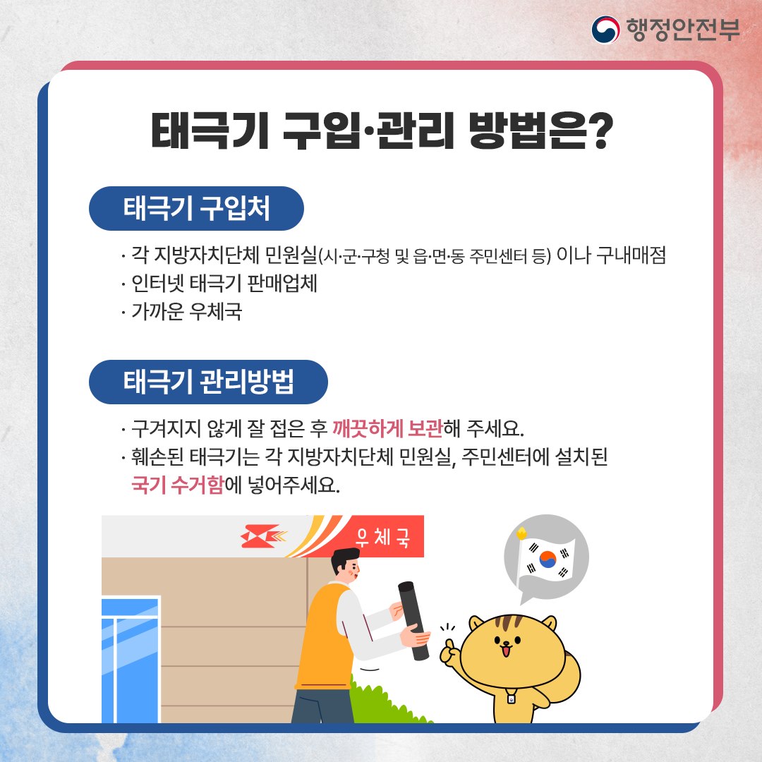 태극기는 시·군·구청 및 읍·면·동 주민센터 등 각 지방자치단체 민원실과 구내매점, 인터넷 태극기 판매업체, 가까운 우체국 등에서 구입할 수 있습니다. 가정의 태극기는 구겨지지 않게 잘 접은 후 깨끗하게 보관해 주세요. 훼손된 태극기는 각 지방자치단체 민원실, 주민센터에 설치된 국기 수거함에 넣어주세요.