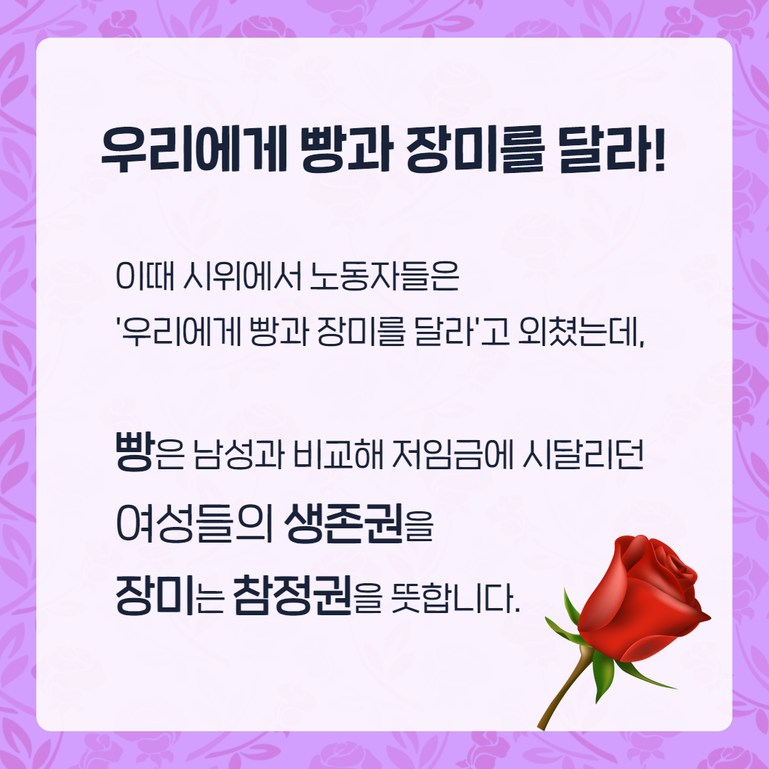 우리에게 빵과 장미를 달라! 이때 시위에서 노동자들은 '우리에게 빵과 장미를 달라'고 외쳤는데, 빵은 남성과 비교해 저임금에 시달리던 여성들의 생존권을 장미는 참정권을 뜻합니다.