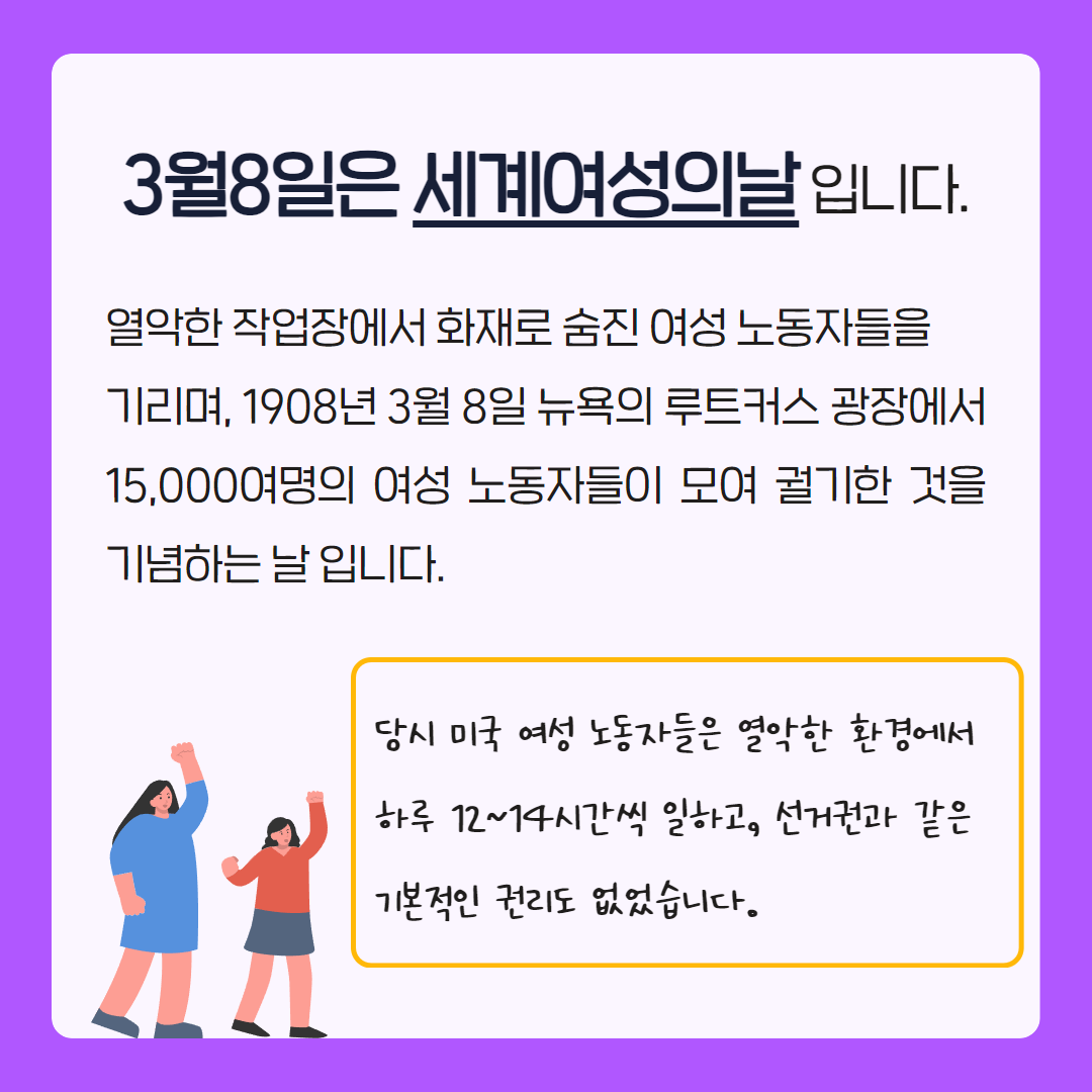 3월 8일은 세계 여성의 날입니다. 열악한 작업장에서 화재로 숨진 여성 노동자들을 기리며, 1908년 3월 8일 뉴욕의 루트커스 광장에서 15,000여명의 여성 노동자들이 모여 궐기한 것을 기념하는 날입니다. 당시 미국 여성 노동자들은 열악한 환경에서 하루 12~14시간씩 일하고, 선거권과 같은 기본적인 권리도 없었습니다.