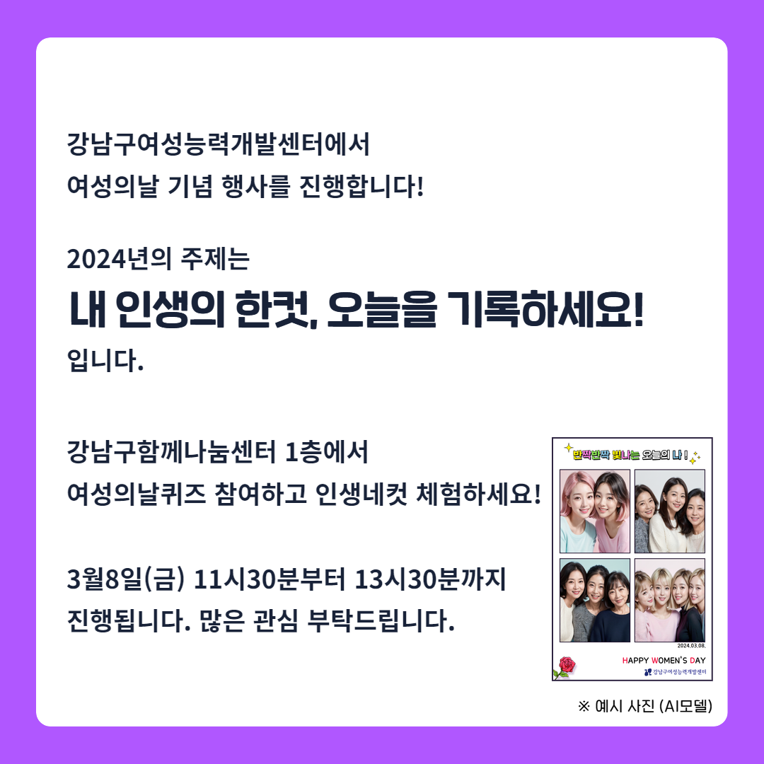 강남구여성능력개발센터에서 여성의 날 기념행사를 진행합니다. 2024년의 주제는 '내 인생의 한 컷, 오늘을 기록하세요!' 입니다. 강남구함께나눔센터 1층에서 여성의 날 퀴즈 참여하고 인생네컷 체험하세요! 3월 8일 금요일 오전 11시 30분부터 오후 1시 30분까지 진행됩니다. 많은 관심 부탁드립니다.