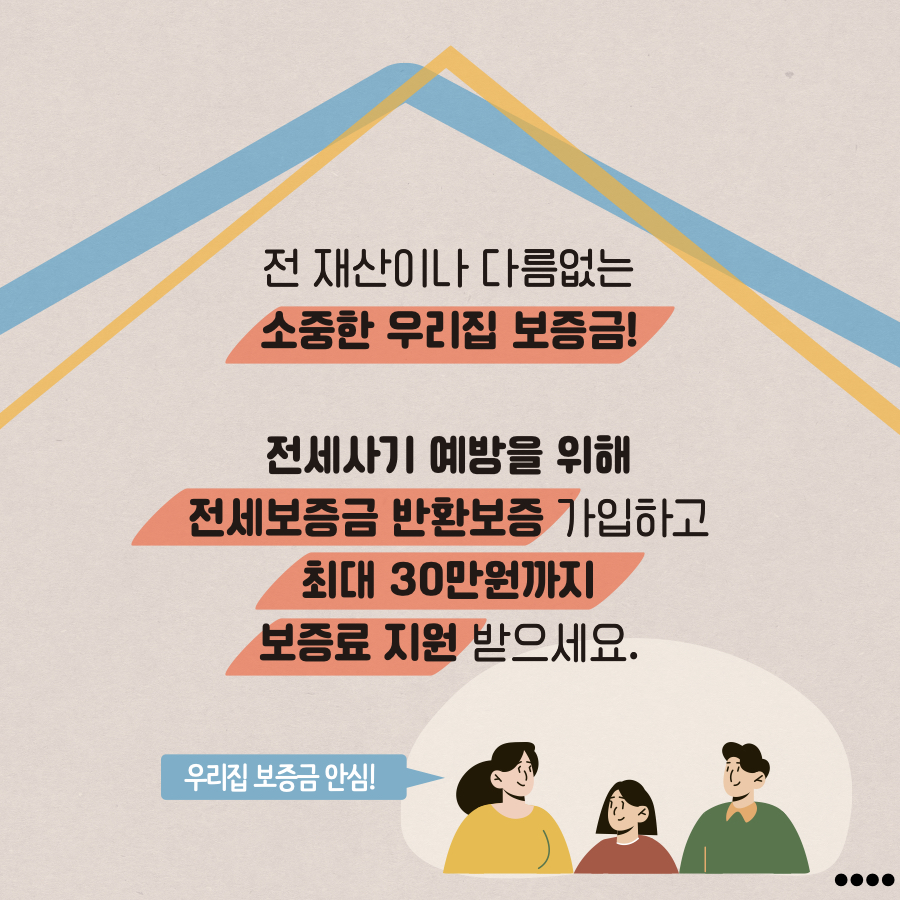 전 재산이나 다름없는 소중한 우리집 보증금! 전세사기 예방을 위해 전세보증금 반환보험 가입하고 최대 30만원까지 보증료 지원 받으세요!