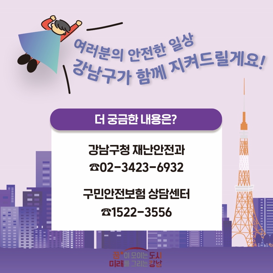 여러분의 안전한 일상, 강남구가 함께 지켜드릴게요! 더 궁금한 내용은 강남구청 재난안전과 ☎02-3423-6932 또는 구민안전보험 상담센터 ☎1522-3556로 문의해 주세요.