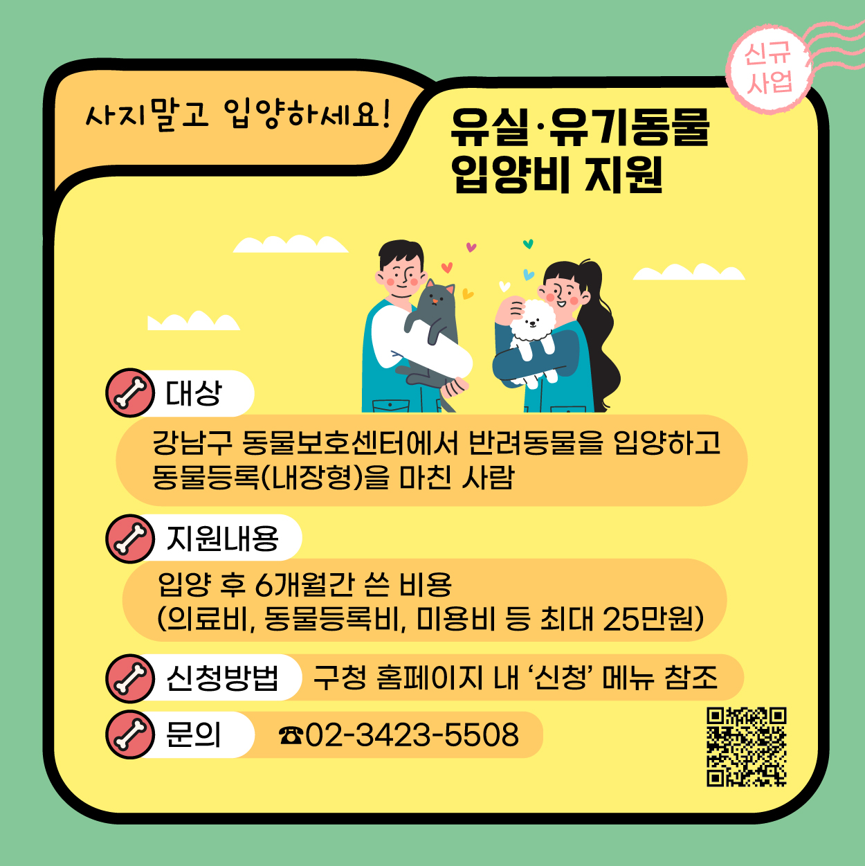 이젠 사지말고 입양하세요. 강남구가 유실·유기동물 입양비를 지원합니다. 강남구 동물보호센터에서 반려동물을 입양하고 내장형 동물등록을 마친 사람들에게 의료비, 동물등록비, 미용비 등 입양 후 6개월간 쓴 비용을 최대 25만원까지 지원합니다. 구청 홈페이지 내 '신청' 메뉴로 신청하면 되고 더 궁금한 점은 02-3423-5508로 문의해 주세요.