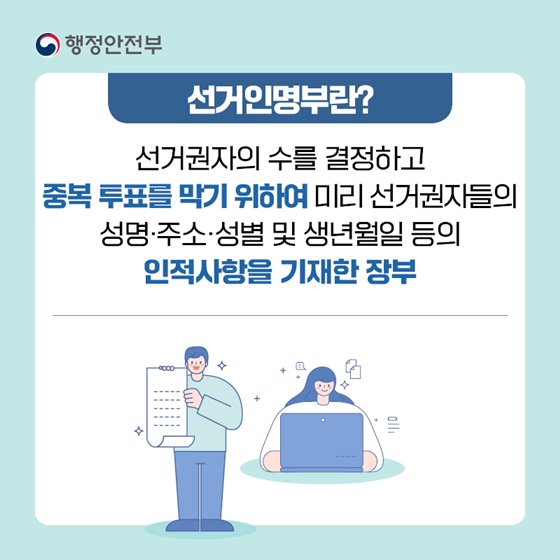 선거인명부란 선거권자의 수를 결정하고 중복 투표를 막기 위해 미리 선거권자들의 성명·주소·성별 및 생년월일 등의 인적사항을 기재한 장부입니다.