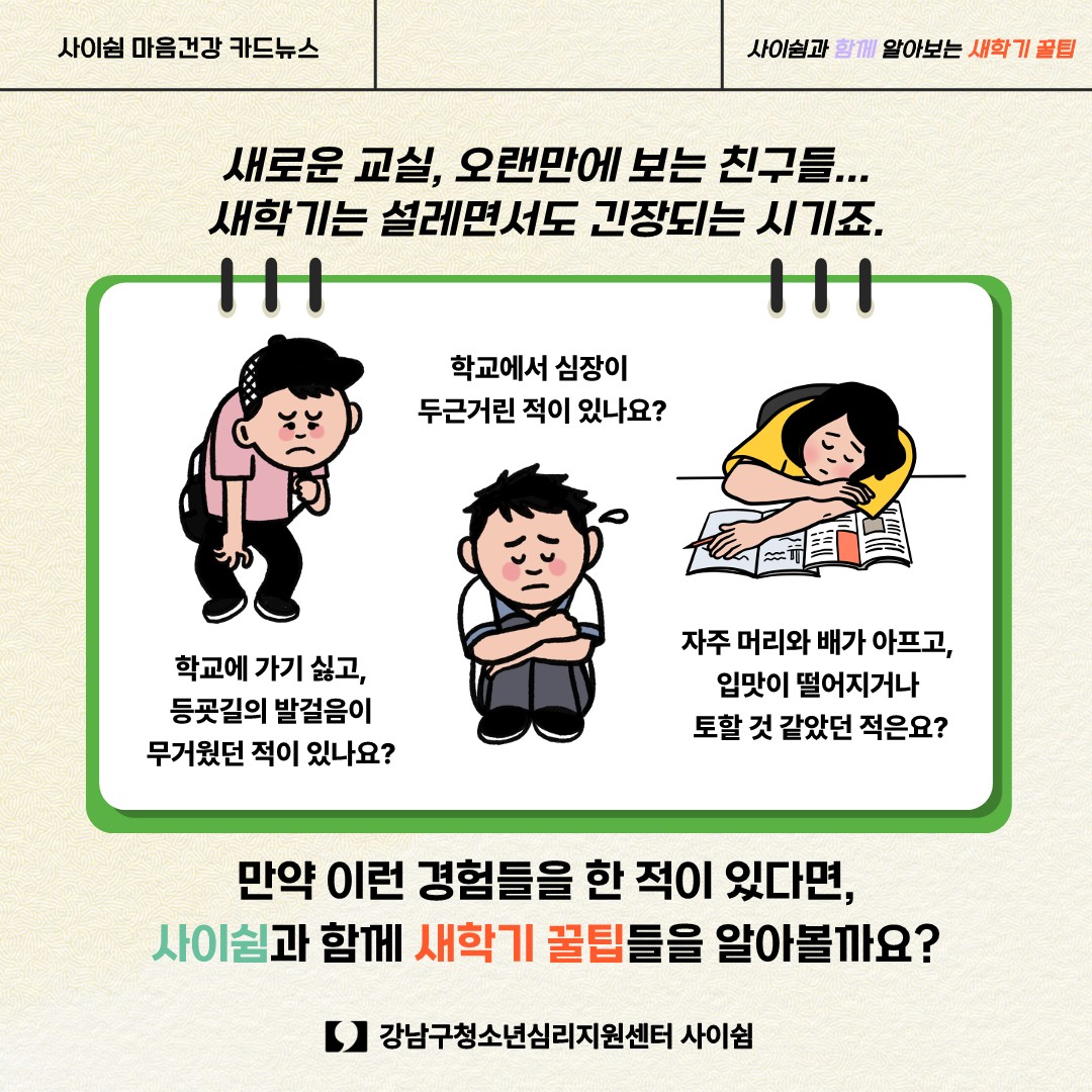 학교에 가기 싫고 등굣길의 발걸음이 무거웠던 적이 있나요? 학교에서 심장이 두근거린 적이 있나요? 자주 머리와 배가 아프고, 입맛이 떨어지거나 토할 것 같았던 적은요? 새로운 교실, 오랜만에 보는 친구들… 새학기는 설레면서도 긴장되는 시기죠. 만약 이런 경험들을 한 적이 있다면 사이쉼과 함께 새학기 꿀팁들을 알아볼까요?