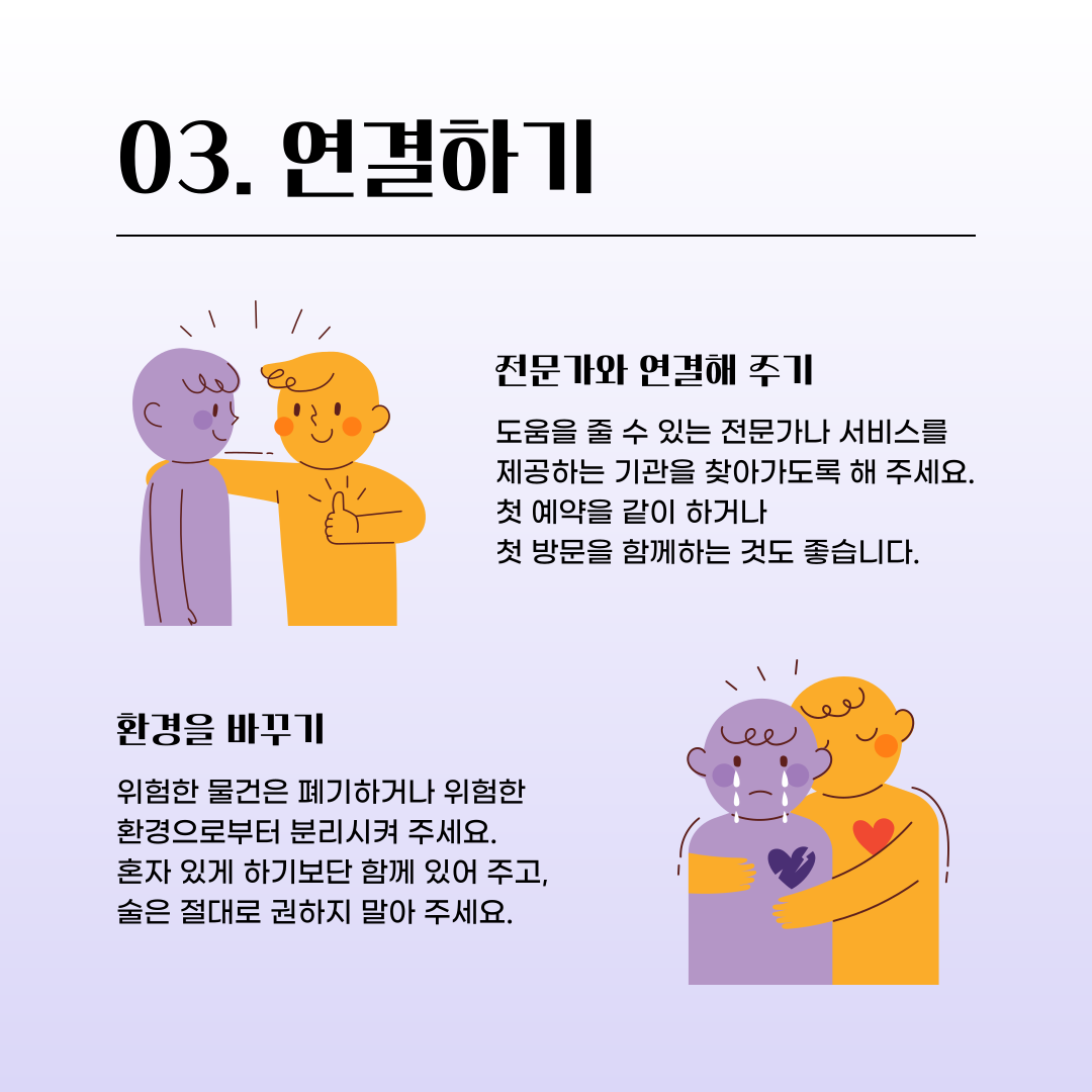 세 번째 연결하기 입니다. 도움을 줄 수 있는 전문가나 서비스를 제공하는 기관을 찾아가도록 해주세요. 첫 예약을 같이 하거나 첫 방문을 함께하는 것도 좋습니다. 위험한 물건은 폐기하거나 위험한 환경으로부터 분리시켜 주세요. 혼자 있게 하기 보단 함께 있어 주고, 술은 절대로 권하지 말아주세요.