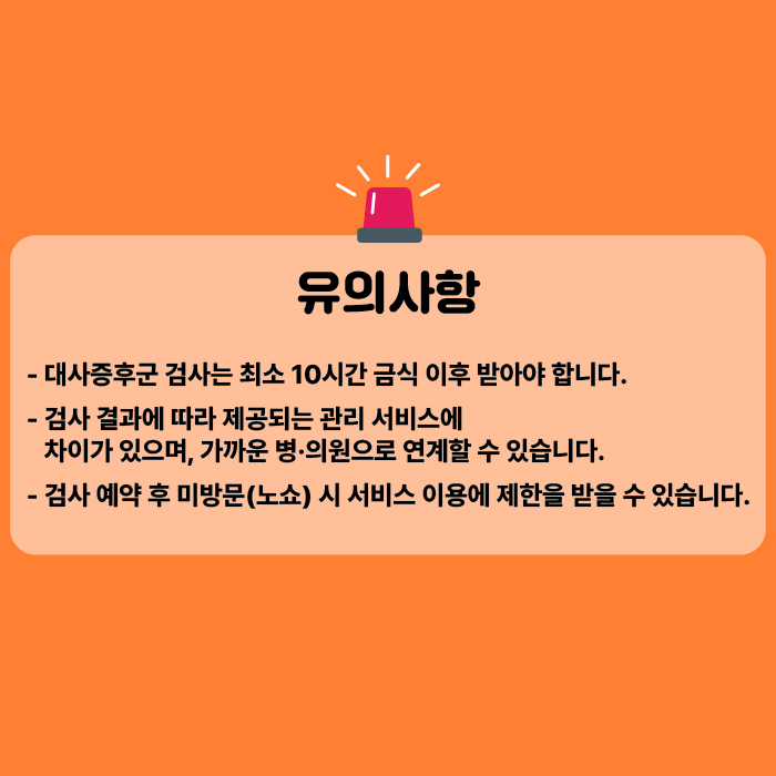 유의사항은 다음과 같습니다. 대사증후군 검사는 최소 10시간 금식 이후 받아야 합니다. 검사 결과에 따라 제공되는 관리 서비스에 차이가 있으며, 가까운 병·의원으로 연계할 수 있습니다. 검사 예약 후 미방문(노쇼) 시 서비스 이용에 제한을 받을 수 있습니다.