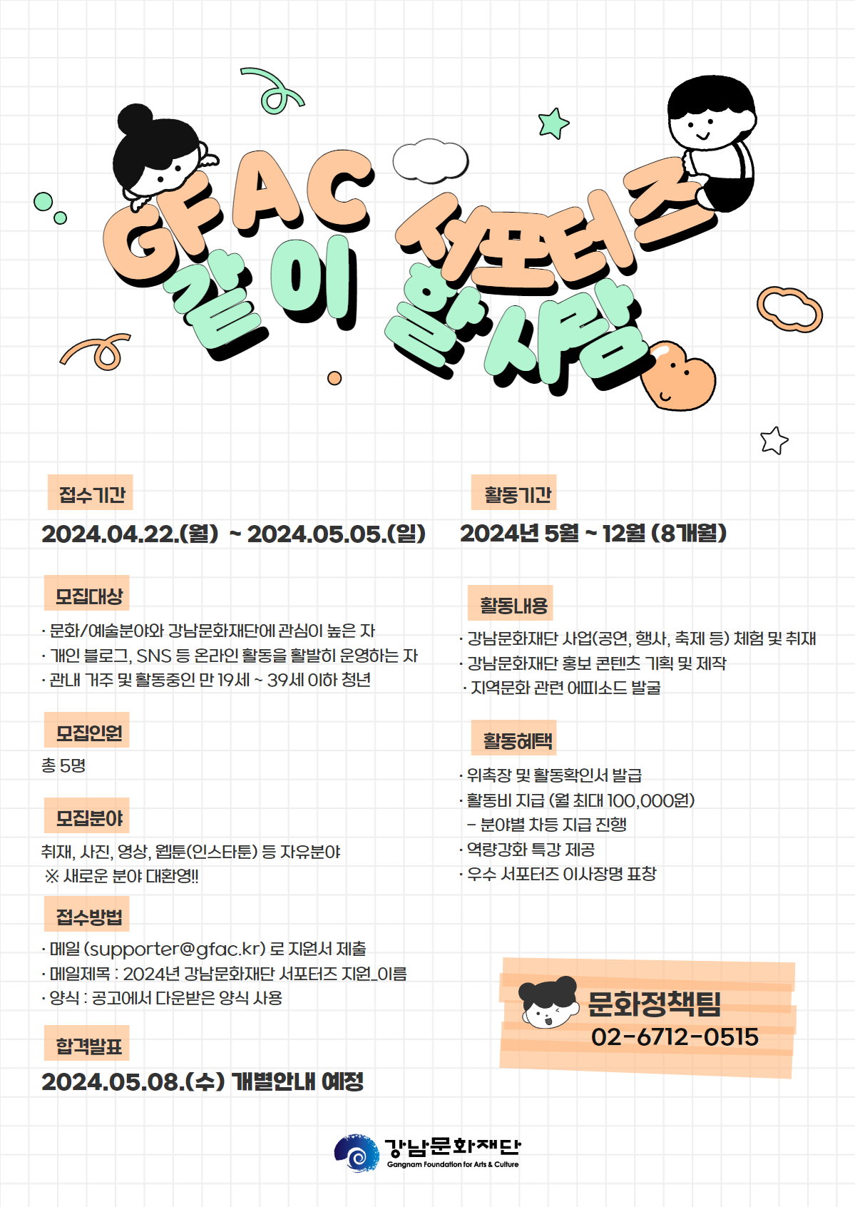 GFAC 서포터즈 같이 할 사람 접수기간 2024.04.22.(월) ~ 2024.05.05.(일) 모집대상 - 문화/예술분야와 강남문화재단에 관심이 높은 자 - 개인 블로그, SNS 등 온라인 활동을 활발히 운영하는 자 - 관내 거주 및 활동중인 만 19세~39세 이하 청년 모집인원 총 5명 모집분야 취재, 사진, 영상, 웹툰(인스타툰) 등 자유분야 ※ 새로운 분야 대환영!! 접수방법 - 메일(supporter@gfac.kr)로 지원서 제출 - 메일제목: 2024년 강남문화재단 서포터즈 지원_이름 - 양식 : 공고에서 다운받은 양식 사용 합격발표 2024.05.08.(수) 개별안내 예정 활동기간 2024년 5월~12월 (8개월) 활동내용 - 강남문화재단 사업(공연, 행사, 축제 등) 체험 및 취재 - 강남문화재단 홍보 콘텐츠 기획 및 제작 ·지역문화 관련 에피소드 발굴 활동혜택 - 위촉장 및 활동확인서 발급 - 활동비 지급 (월 최대 100,000원) - 분야별 차등 지급 진행 - 역량강화 특강 제공 - 우수 서포터즈 이사장명 표창 문화정책팀 02-6712-0515 강남문화재단