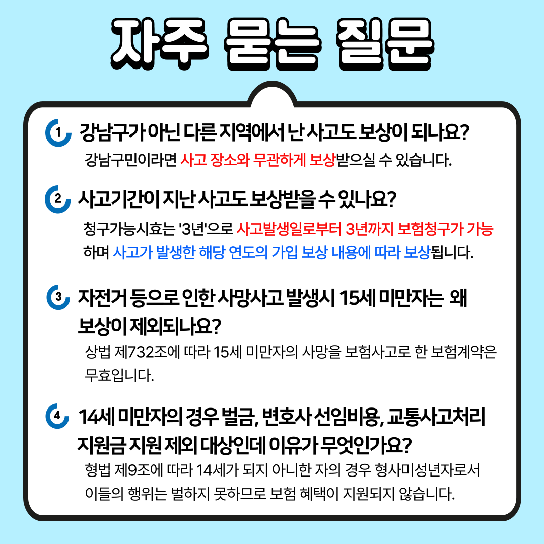 강남구민이라면 사고 장소와 무관하게 보상받으실 수 있습니다. 청구가능시효는 3년으로 사고발생일로부터 3년까지 보험청구가 가능하며, 사고가 발생한 해당 연도의 가입보상 내용에 따라 보상됩니다. 상법 제732조에 따라 15세 미만자의 사망을 보험사고로 한 보험계약은 무효이므로 자전거 등으로 인한 사망사고 발생 시 14세 이하는 보상에서 제외됩니다. 형법 제9조에 따라 14세가 되지 아니한 자의 경우 형사미성년자로서 이들의 행위는 벌하지 못하므로 벌금, 변호사 선임비용, 교통사고 처리지원금 지원 혜택이 제공되지 않습니다.