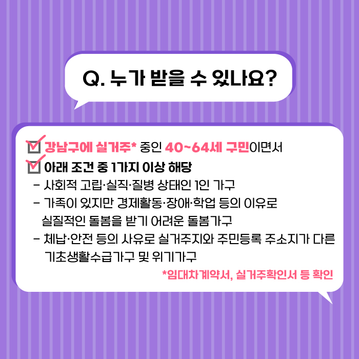 강남구에 실거주 중인 40~60세 구민이면서 아래 조건 중 1가지 이상 해당되는 경우 지원받을 수 있습니다. 세부 조건은 사회적 고립·실직·질병 상태인 1인가구이거나 가족이 있지만 경제활동·장애·학업 등의 이유로 실질적인 돌봄을 받기 어려운 돌봄가구인 경우, 체납·안전 등의 사유로 실거주지와 주민등록 주소지가 다른 기초생활수급가구 및 위기가구입니다. 실거주 여부를 확인하기 위해 임대차계약서, 실거주확인서 등을 확인할 수 있습니다.