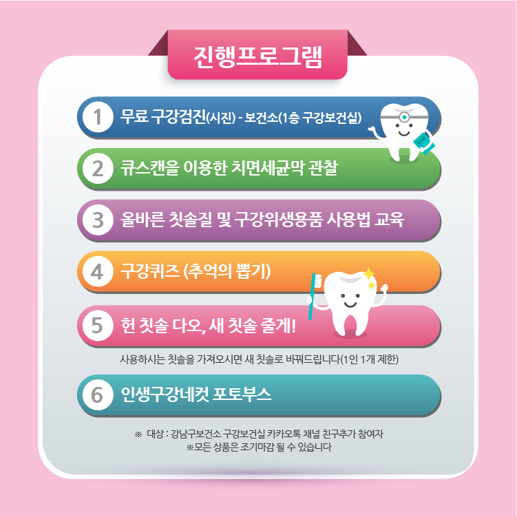 진행하는 프로그램은 다음과 같습니다. 보건소 1층 구강보건실에서 진행하는 무료 구강검진, 큐스캔을 이용한 치면세균막 관찰, 올바른 칫솔질 및 구강위생용품 사용법 교육, 구강퀴즈(추억의 뽑기), 사용하시는 칫솔을 가져오시면 새 칫솔로 바꿔드리는 헌 칫솔 다오, 새 칫솔 줄게!, 인생구강네컷 포토부스가 있습니다. 단 칫솔 교환은 1인당 1개만 가능하며 포토부스는 강남구보건소 구강보건실 카카오톡 채널을 추가한 경우에만 이용할 수 있습니다. 또한 각 상품은 조기마감될 수 있습니다.