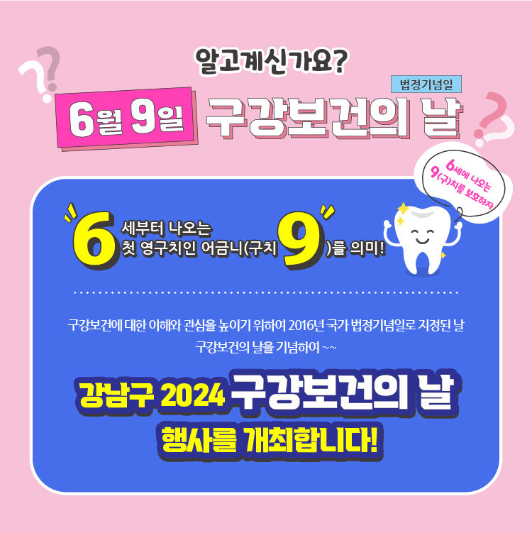알고 계신가요? 6월 9일 구강보건의 날의 의미? 6월 9일은 6세부터 나오는 첫 영구치인 어금니(구치)를 의미합니다. 구강보건에 대한 이해와 관심을 높이기 위하여 2016년 국가 법정기념일로 지정된 날이죠. 구강보건의 날을 기념하여 강남구 2024 구강보건의 날 행사를 개최합니다!
