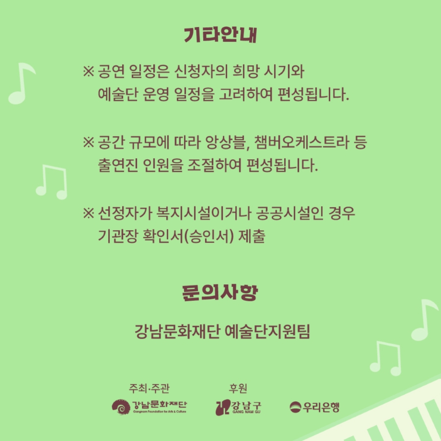 공연일정은 신청자의 희망시기와 예술단 운영일정을 고려해 편성됩니다. 공간 규모에 따라 앙상블, 챔버오케스트라 등 출연진 인원을 조절해 편성됩니다. 선정자가 복지시설이나 공공시설인 경우 기관장 확인서 또는 승인서를 제출해야 합니다. 더 궁금한 내용은 강남문화재단 예술단지원팀 02-6712-0534으로 문의해 주세요.