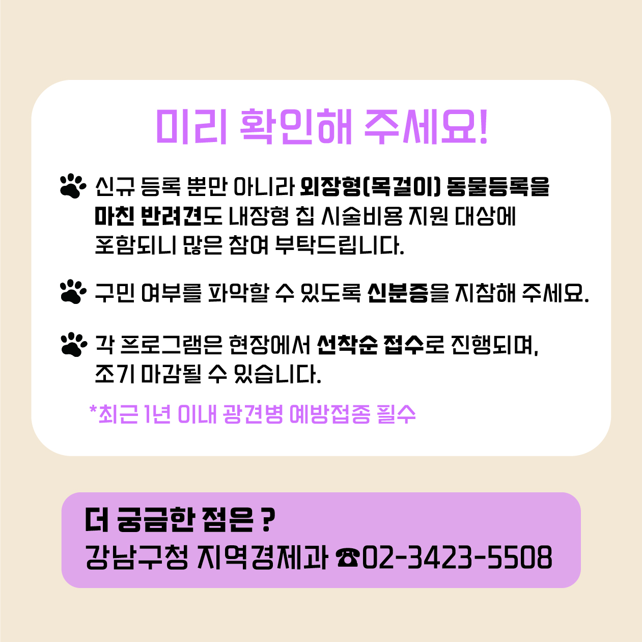 찾아가는 동물병원 오시기 전 미리 확인해주세요. 신규 등록뿐 아니라 외장형 목걸이 동물등록을 마친 반려견도 내장형 칩 시술비용 지원 대상에 포함되니 많은 참여 부탁드립니다. 민 여부를 파악할 수 있도록 신분증을 지참해 주세요. 각 프로그램은 현장에서 선착순 접수로 진행되며, 조기 마감될 수 있습니다. 함께 오는 반려견은 최근 1년 이내 광견병 예방접종을 마친 경우만 가능합니다. 더 궁금한 점은 강남구청 지역경제과 ☎02-3423-5508로 문의해 주세요.