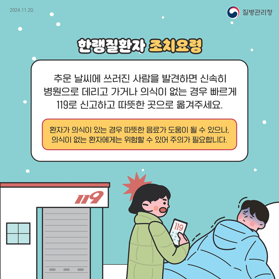 한랭질환자 조치요청 추운 날씨에 쓰러진 사람을 발견하면 신속히 병원으로 데리고 가거나 의식이 없는 경우 빠르게 119로 신고하고 따뜻한 곳으로 옮겨주세요. 환자가 의식이 있는 경우 따뜻한 음료가 도움이 될 수 있으나, 의식이 없는 환자에게는 위험할 수 있어 주의가 필요합니다.