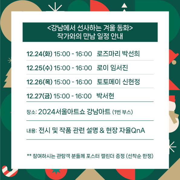강남에서 선사하는 겨울 동화 작가와의 만남 일정 안내 전시기간ㅣ 2024.12.24~12.28 12.24(화) 오후3~4시 로즈마리 박선희 12.25(수) 오후3~4시 로이 임서진 12.26(목) 오후3~4시 토토메이 신현정 12.27(금) 오후3~4시 박서현 전시장소ㅣ 코엑스 A홀 2024서울아트쇼 강남아트 (1번 부스) 전시내용ㅣ 전시 및 작품 관련 설명&현장 자율QnA
