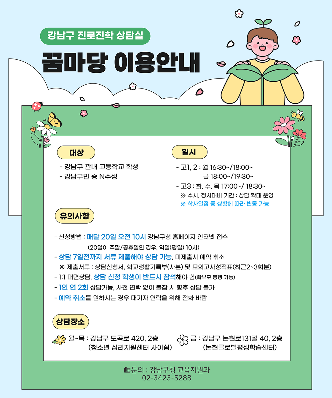 강남구 진로진학 상담실 꿈마당 이용안내대상 -강남구 관내 고등학교 학생-강남구민 중 N수생일시-고1,2 : 월, 16:30~/18:00~, 금 /18:00~/19:30~-고3 : 화, 수, 목 17:00~/18:30~※ 수시, 정시대비 기간 : 상담 확대 운영※ 학사일정 등 상황에 따라 변동 가능유의사항-신청방법 : 매달 20일 오전 10시 강남구청 홈페이지 인터넷 접수(20일이 주말/공휴일인 경우, 익일(평일) 10시)-상담 7일전까지 서류 제출해야 상담 가능, 미제출시 예약 취소 ※ 제출서류 : 상담신청서, 학생 생활기록부(사본), 모의고사 성적표(최근 2~3회분)-1:1 대면상담, 상담 신청 학생이 반드시 참석해야 함(학부모 동행 가능)-1인 연 2회 상담가능, 사전 연락 없이 불참 시 향후 상담 불가-예약취소를 원하시는 경우 대기자 연락을 위해 전화바람상담장소-월~목 : 강남구 도곡로 420, 2층(청소년 심리지원센터 사이쉼)-금: 강남구 논현로131길 40, 2층(논현글로벌평생학습센터)문의 : 강남구청 교육지원과 02-3423-5288