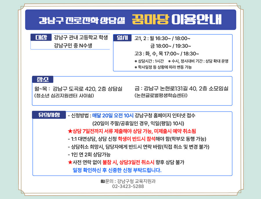 강남구 진로진학 상담실 꿈마당 이용안내. 대상 -강남구 관내 고등학교 학생-강남구민 중 N수생. 일시-고1,2 : 월, 16:30~/18:00~, 금 /18:00~/19:30~-고3 : 화, 수, 목 17:00~/18:30~※ 수시, 정시대비 기간 : 상담 확대 운영※ 학사일정 등 상황에 따라 변동 가능.상담장소-월~목 : 강남구 도곡로 420, 2층(청소년 심리지원센터 사이쉼)-금: 강남구 논현로131길 40, 2층(논현글로벌평생학습센터).유의사항-신청방법 : 매달 20일 오전 10시 강남구청 홈페이지 인터넷 접수(20일이 주말/공휴일인 경우, 익일(평일) 10시)-상담 7일전까지 서류 제출해야 상담 가능, 미제출시 예약 취소 ※ 제출서류 : 상담신청서, 학생 생활기록부(사본), 모의고사 성적표(최근 2~3회분)-1:1 대면상담, 상담 신청 학생이 반드시 참석해야 함(학부모 동행 가능)-1인 연 2회 상담가능, 사전 연락 없이 불참 시 향후 상담 불가-예약취소를 원하시는 경우 대기자 연락을 위해 전화바람.문의 : 강남구청 교육지원과 02-3423-5288