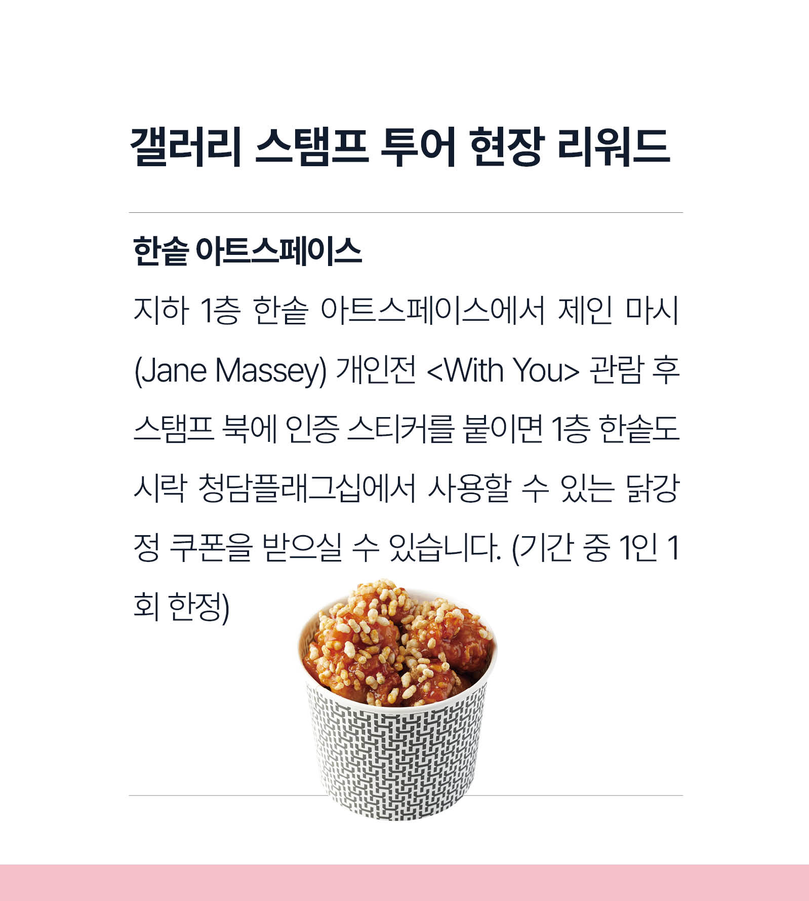 갤러리 현장 이벤트도 놓치지 마세요. 지하1층 한솥 아트스페이스에서 제인 마시(Jane Massey) 개인전 <With You> 관람 후 스탬프북에 인증 스티커를 붙이면 1층 한솥도시락 청담플래그십에서 사용할 수 있는 닭강정 쿠폰을 받으실 수 있습니다.