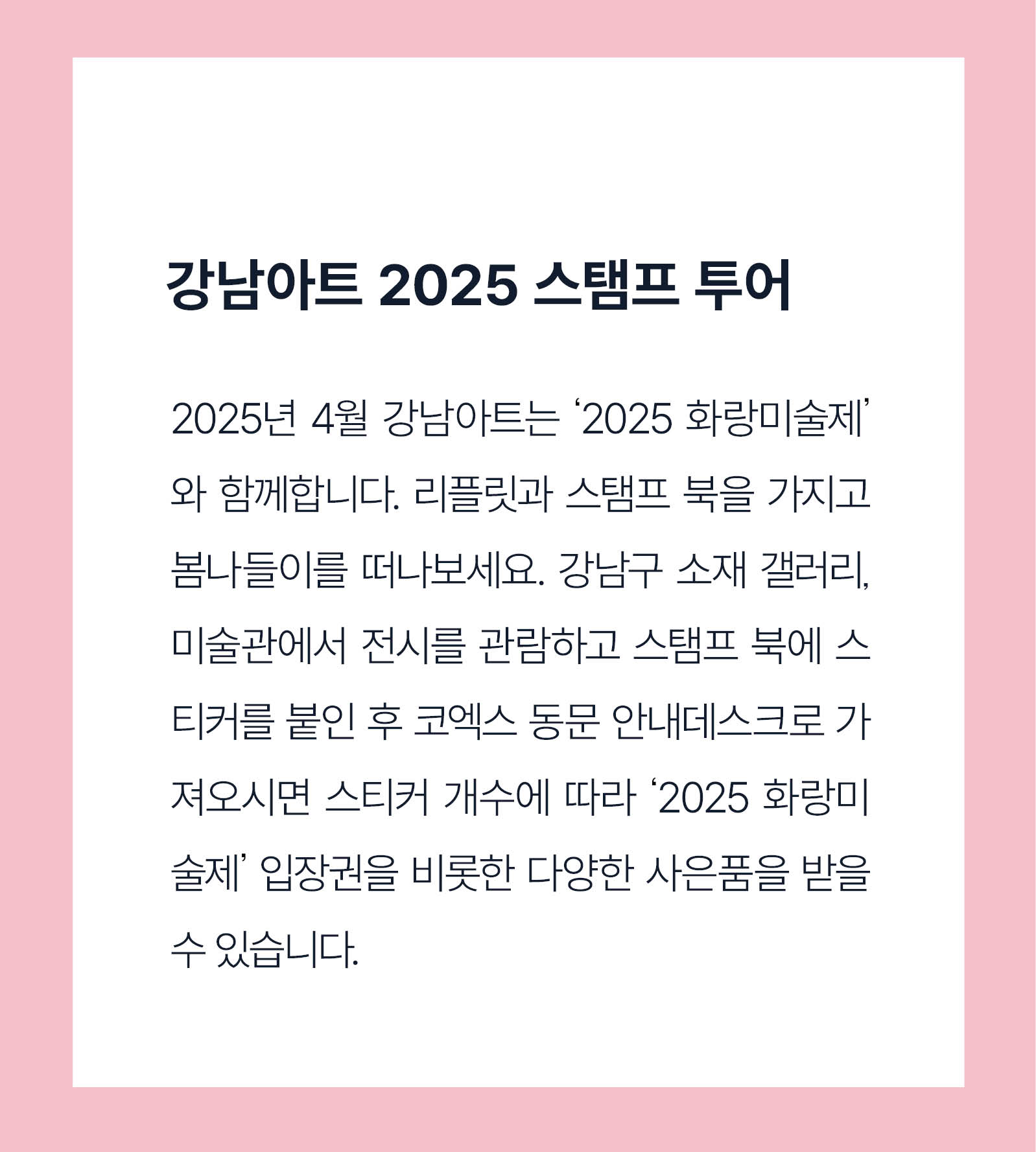 2025년 4월 강남아트는 '2025 화랑예술제'와 함께 합니다. 리플릿과 스탬프북을 가지고 봄나들이를 떠나보세요. 강남구 소재 갤러리, 미술관에서 전시를 관람하고 스탬프북에 스티커를 붙인 후 코엑스 동문 안내데스크로 가져오시면 스티커 개수에 따라 '2025 화랑예술제' 입장권을 비롯한 다양한 사은품을 받을 수 있습니다.
