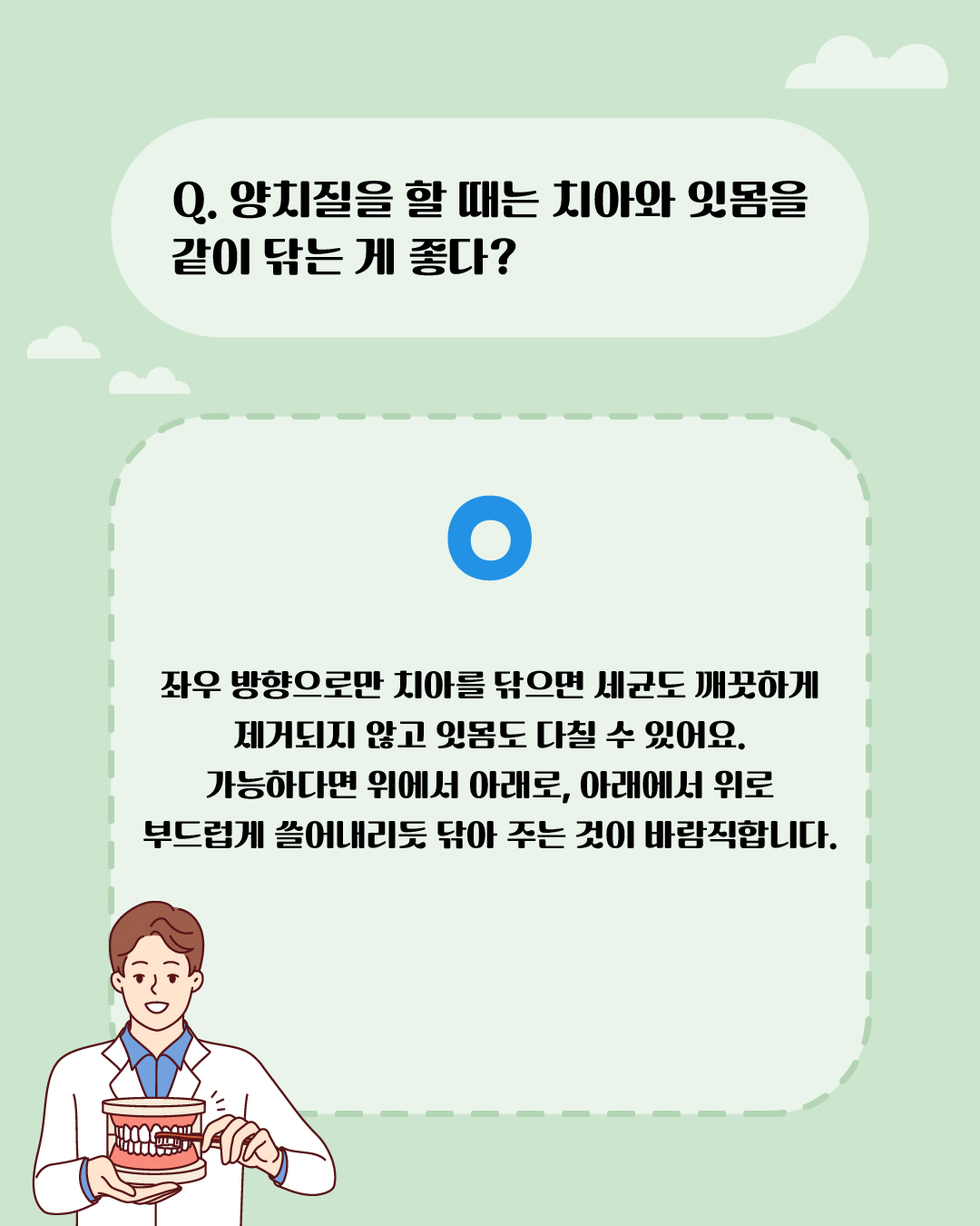 양치질을 할 때는 치아와 잇몸을 같이 닦는 게 좋다? 딩동댕! 좌우 방향으로만 치아를 닦으면 세균도 깨끗하게 제거되지 않고 잇몸도 다칠 수 있어요. 가능하다면 위에서 아래로, 아래에서 위로 부드럽게 쓸어내리듯 닦아 주는 것이 바람직합니다.