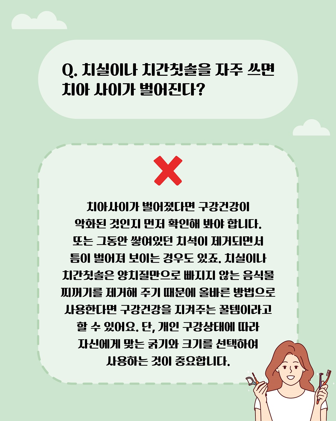 치실이나 치간칫솔을 자주 쓰면 치아 사이가 벌어진다? 땡! 치아 사이가 벌어졌다면 구강건강이 악화된 것인지 먼저 확인해 봐야 합니다. 또는 그동안 쌓여있던 치석이  제거되면서 틈이 벌어져 보이는 경우도 있죠. 치실이나 치간칫솔은 양치질만으로 빠지지 않는 음식물 찌꺼기를 제거해 주기 때문에 올바른 방법으로 사용한다면 구강건강을 지켜주는 꿀템이라고 할 수 있어요.  단, 개인 구강상태에 따라 자신에게 맞는 굵기와 크기를 선택하여 사용하는 것이 중요합니다.