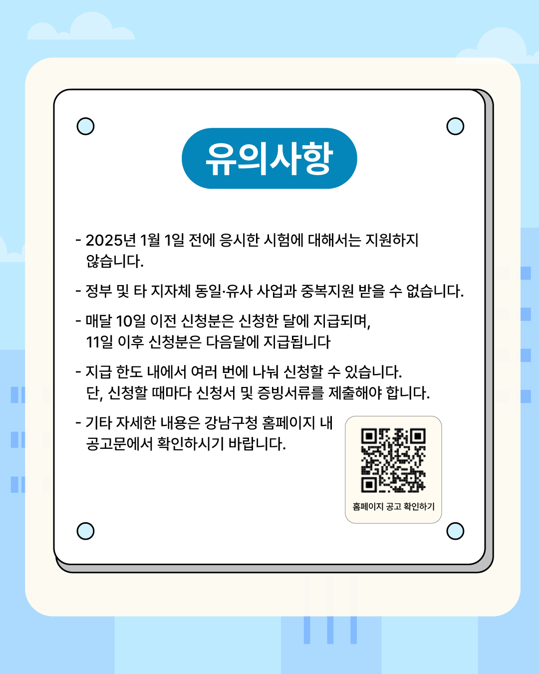 신청 전 다음의 유의사항을 참고해 주세요. 2025년 1월 1일 이전에 응시한 시험에 대해서는 지원하지 않습니다. 정부 및 타 지자체 동일·유사 사업과 중복지원 받을 수 없습니다. 매달 10일 이전 신청분은 신청한 달에 지급되며, 11일 이후 신청분은 다음달에 지급됩니다. 지급 한도 내에서 여러 번에 나눠 신청할 수 있습니다.단, 신청할 때마다 신청서 및 증빙서류를 제출해야 합니다. 기타 자세한 내용은 강남구청 홈페이지 내 공고문에서 확인하시기 바랍니다.