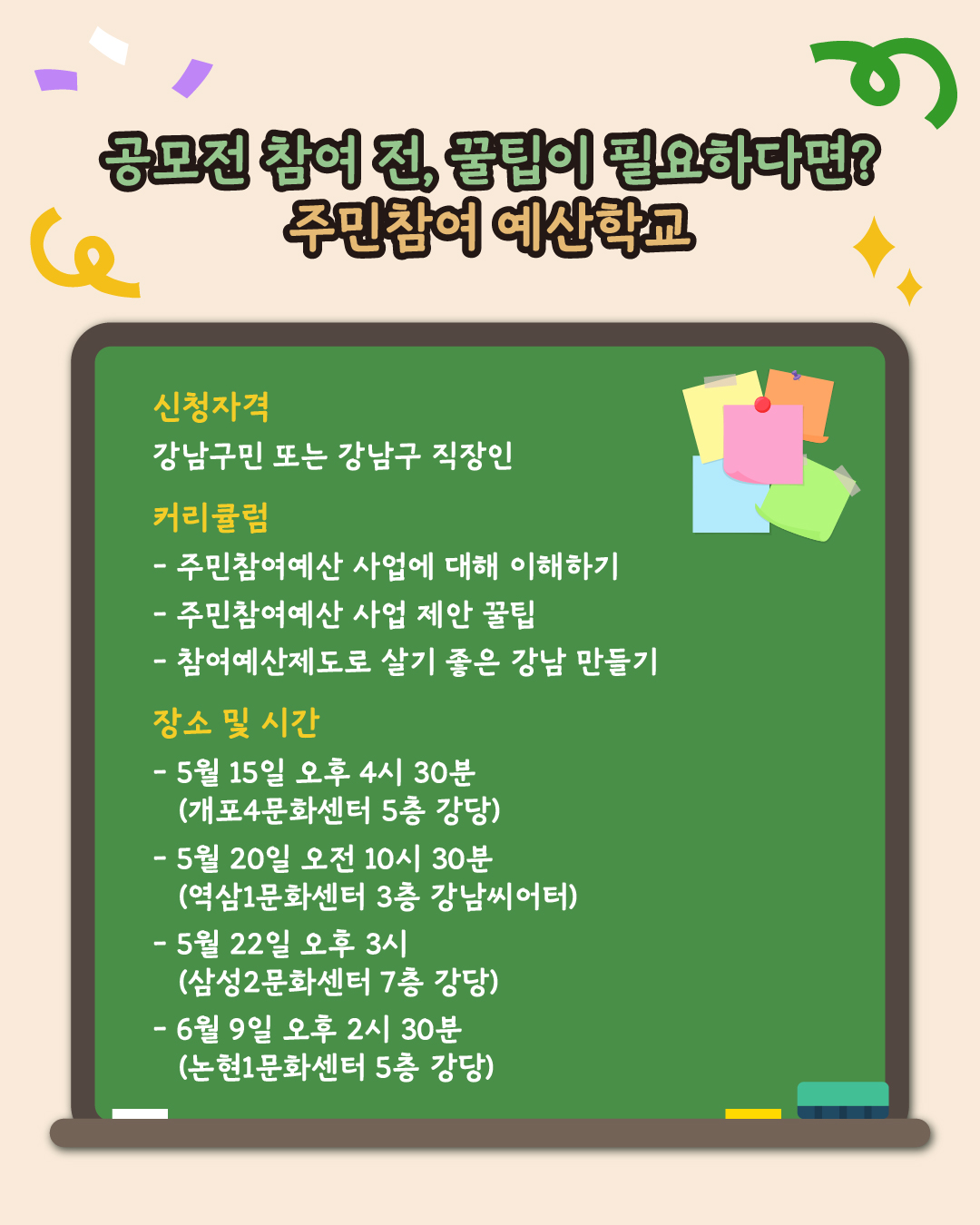 공모전 참여 전, 꿀팁이 필요하다면? 주민참여 예산학교에 참여하세요. 강남구민 또는 강남구 직장이라면 참여할 수 있습니다. 주민참여예산에 대한 이해부터 시작해서 주민참여예산 사업을 제안할 때의 꿀팁, 참여예산제도로 살기 좋은 강남을 만드는 방법 등 다양한 내용으로 구성됐습니다. 총 4회에 걸쳐 진행되는 주민참여예산학교 일정도 기억해 두세요. 5월 15일 오후 4시 30분 개포4문화센터 5층 강당, 5월 20일 오전 10시 30분 역삼1문화센터 3층 강남시어터, 5월 22일 오후 3시 삼성2문화센터 7층 강당, 6월 9일 논현1문화센터 5층 강당입니다.