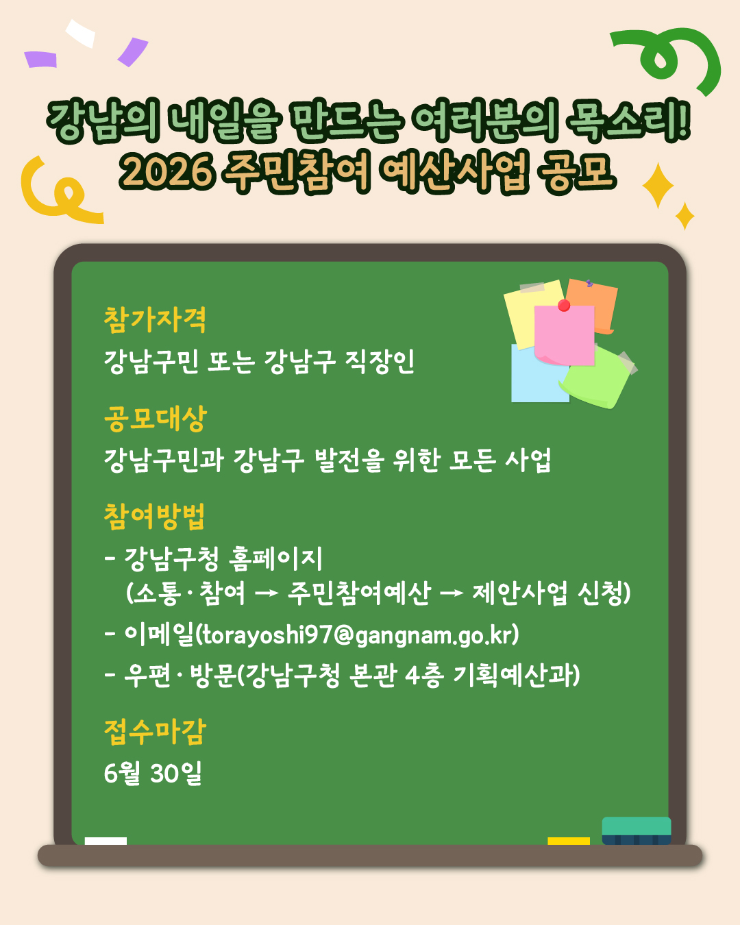 강남의 내일을 만드는 여러분의 목소리! 2026 주민참여 예산사업 공모에 여러분의 참여를 기다립니다. 강남구민 또는 강남구 직장인이라면 강남구민과 강남구 발전을 위한 사업을 제안하실 수 있어요. 신청방법은 강남구청 홈페이지를 활용한 온라인 접수, 강남구청 본관 4층 기획예산과로 방문, 이메일 torayoshi97@gangnam.go.kr를 활용한 접수 중 한가지를 선택하면 됩니다. 접수 마감일은 6월 30일 월요일 오후 6시까지니 기억해 주세요!
