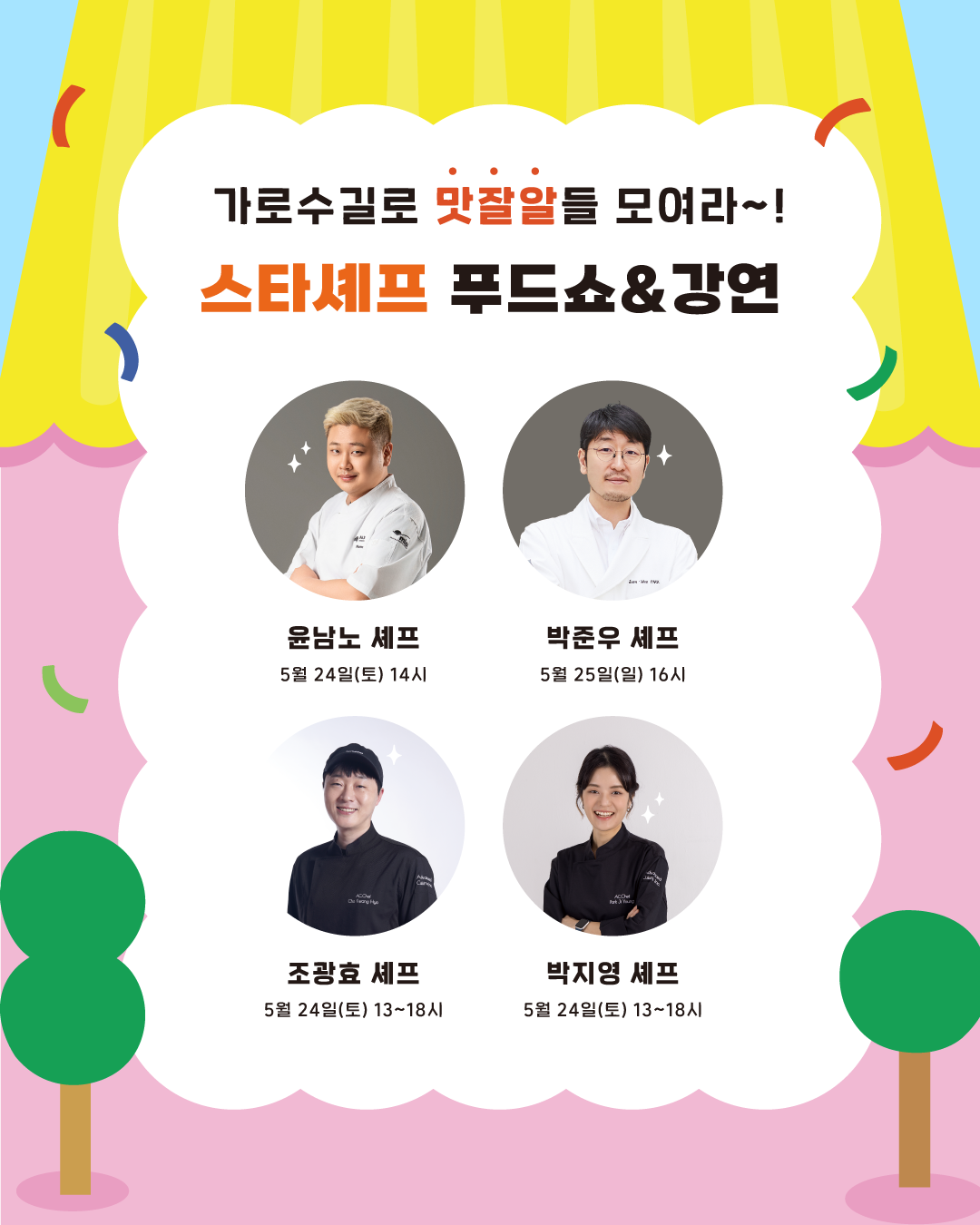 가로수길로 맛잘알들 모여라~! 스타셰프 푸드쇼&강연에는 4명의 셰프가 참여합니다. 5월 24일 오후 1시부터 6시까지 '만찢남' 조광효 셰프, '키친 갱스터' 박지영 셰프가, 24일 오후 4시에는 '요리하는 돌아이' 윤남노 셰프를 만날 수 있습니다. 25일 오후 4시에는 '마셰코' '흑백요리사' 박준우 셰프가 나옵니다.