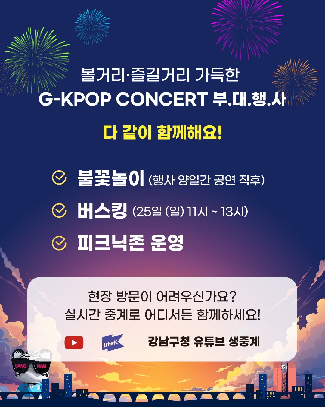 볼거리·즐길거리 가득한 부대행사, 다같이 함께해요! 공연이 끝난 뒤 이틀간 진행되는 불꽃놀이, 25일 오전 11시부터 오후 1시까지 운영하는 버스킹 공연, 피크닉 존도 많은 관심 부탁드립니다. 현장 방문이 어려우신가요? 1theK, 강남구청 유튜브 채널에서 진행하는 실시간 중계로 어디서든 함께 하세요!