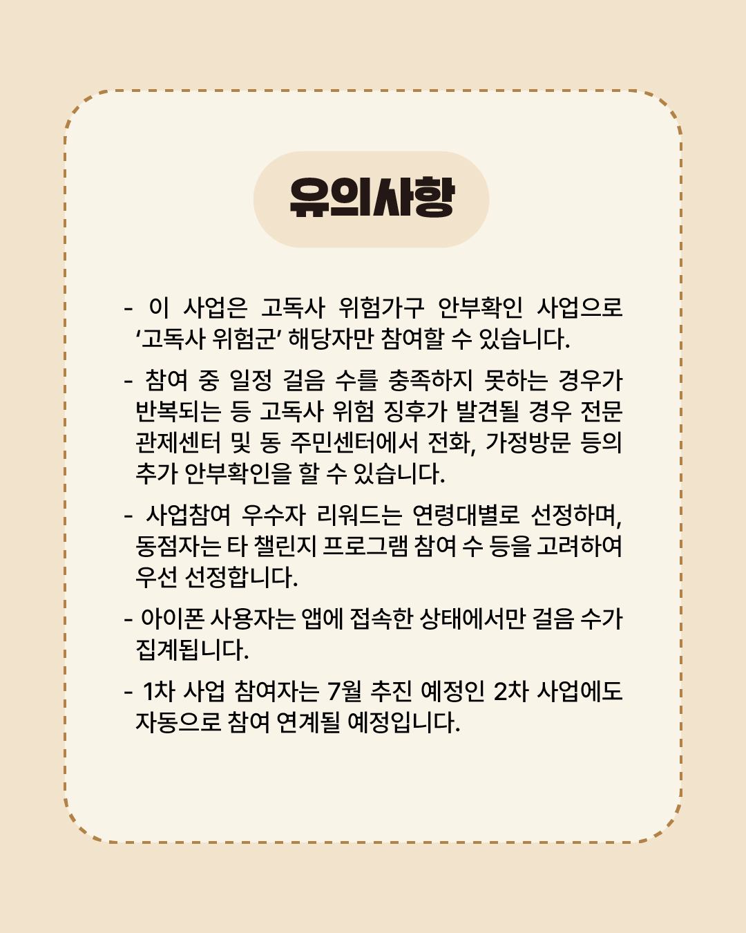 이 사업은 고독사 위험가구 안부확인 사업으로 ‘고독사 위험군’ 해당자만 참여할 수 있습니다. 참여 중 일정 걸음 수를 충족하지 못하는 경우가 반복되는 등 고독사 위험 징후가 발견될 경우 전문관제센터 및 동 주민센터에서 전화, 가정방문 등 추가 안부확인을 할 수 있습니다. 사업참여 우수자 리워드는 연령대별로 선정하며, 동점자는 타 챌린지·프로그램 참여 수 등을 고려하여 우선 선정합니다. 아이폰 사용자는 앱에 접속한 상태에서만 걸음 수가 집계됩니다. 1차 사업 참여자는 7월 추진 예정인 2차 사업에도 자동으로 참여 연계될 예정입니다.