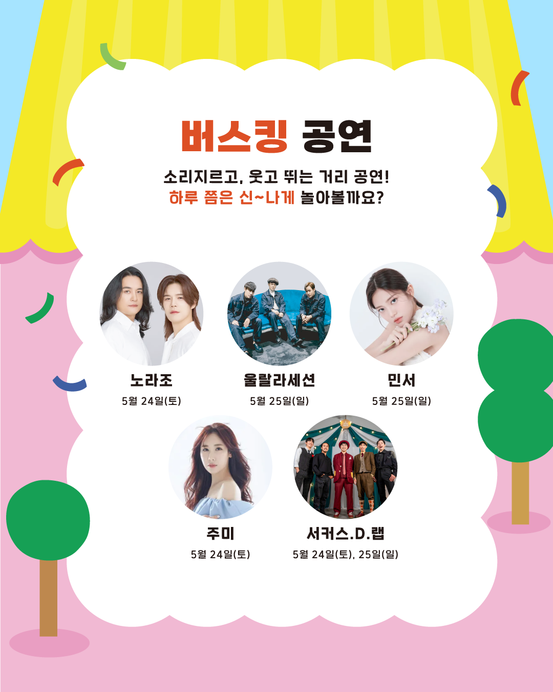 소리 지르고, 웃고 뛰는 거리 공연! 하루쯤은 신~나게 놀아볼까요? 24일에는 노라조와 주미, 25일에는 울랄라세션과 민서가 출연합니다. 서커스.D.랩은 이틀 다 공연합니다.