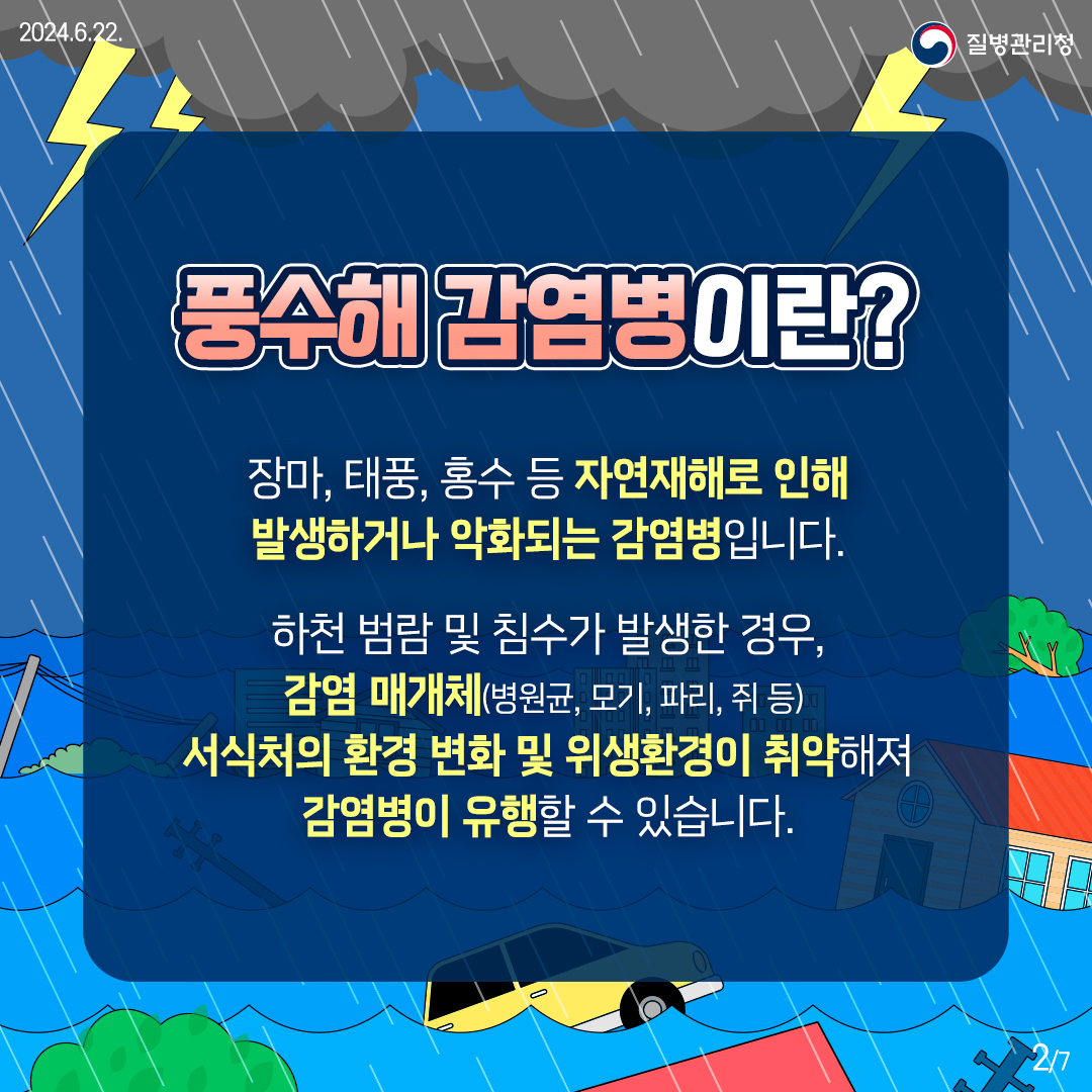 ■ 풍수해 감염병이란? 장마, 태풍, 홍수 등 자연재해로 인해 발생하거나 악화되는 감염병입니다. 하천 범람 및 침수가 발생한 경우, 감염 매개체(병원균, 모기, 파리, 쥐 등) 서식처의 환경 변화 및 위생환경이 취약해져 감염병이 유행할 수 있습니다.