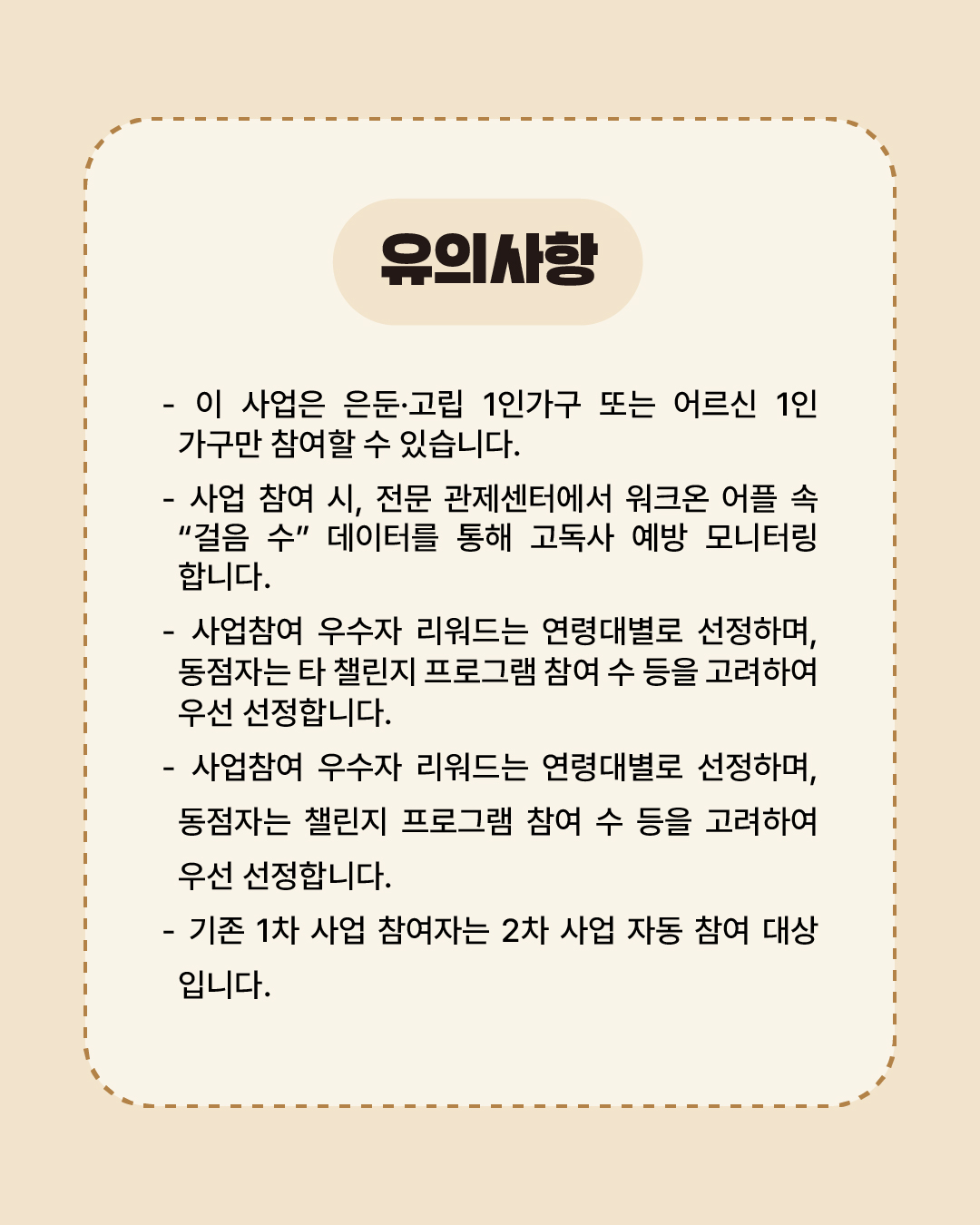 이 사업은 은둔·고립 1인가구 또는 어르신 1인가구만 참여할 수 있습니다. 사업 참여 시, 전문 관제센터에서 워크온 어플 속 '걸음 수' 데이터를 통해 고독사 예방 모니터링합니다. 사업참여 우수자 리워드는 연령대별로 선정하며, 동점자는 타 챌린지·프로그램 참여 수 등을 고려하여 우선 선정합니다. 기존 1차 사업 참여자는 7월 추진 예정인 2차 사업 자동으로 참여 대상입니다.