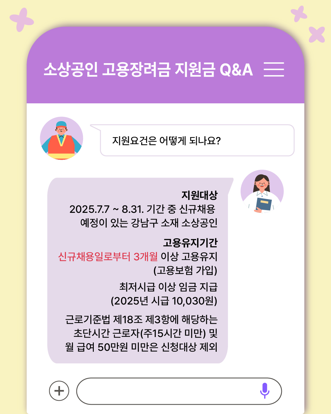 Q. 지원요건은 어떻게 되나요? - 지원대상 : 2025.7.7. ~ 8.31. 기간 중 신규채용 예정이 있는 강남구 소재 소상공인 - 고용유지기간 : 신규채용일로부터 3개월 이상 고용유지(고용보험 가입) - 최저시급 이상 임금 지급 (2025년 시급 10,030원) - 근로기준법 제18조 제3항에 해당하는 초단시간 근로자(주15시간 미만) 및 월급여 50만원 미만은 신청대상 제외