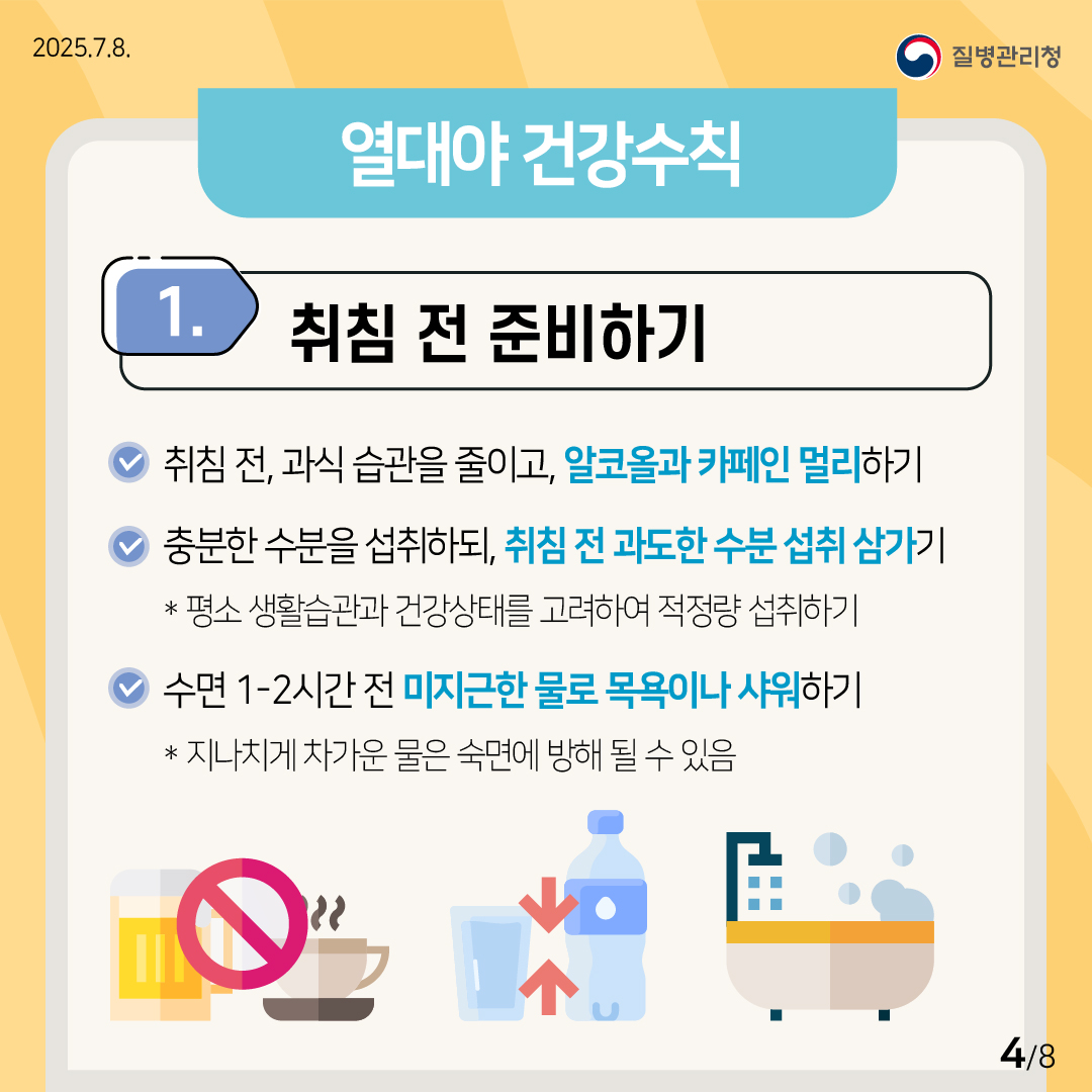 열대야 건강수칙 1) 취짐 전 준비하기 ✅취짐 전, 과식 습관을 줄이고, 알코올과 카페인 멀리하기 ✅충분한 수분을 섭취하되, 취침 전 과도한 수분 섭취 삼가기 ※ 평소 생활습과 건강상태를 고려하여 적정량 섭취하기 ✅수면 1~2시간 전 미지근한 물로 목욕이나 샤워하기 ※ 지나치게 차가운 물은 숙면에 방해 될 수 있음